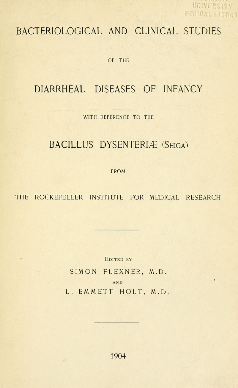 BACTERIOLOGICAL AND CLINICAL STUDIES OF THE DIARRHEAL DISEASES OF INFANCY WITH REFERENCE TO THE BACILLUS DYSENTERIC (Shiga) FROM THE ROCKEFELLER INSTITUTE FOR MEDICAL RESEARCH Edited by SIMON FLEXNER, M.D. AND L. EMMETT HOLT, M.D 1904