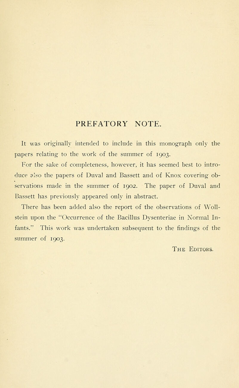 PREFATORY NOTE. It was originally intended to include in this monograph only the papers relating to the work of the summer of 1903. For the sake of completeness, however, it has seemed best to intro- duce also the papers of Duval and Bassett and of Knox covering ob- servations made in the summer of 1902. The paper of Duval and Bassett has previously appeared only in abstract. There has been added also the report of the observations of Woll- stein upon the Occurrence of the Bacillus Dysenteriae in Normal In- fants. This work was undertaken subsequent to the findings of the summer of 1903. The Editors.