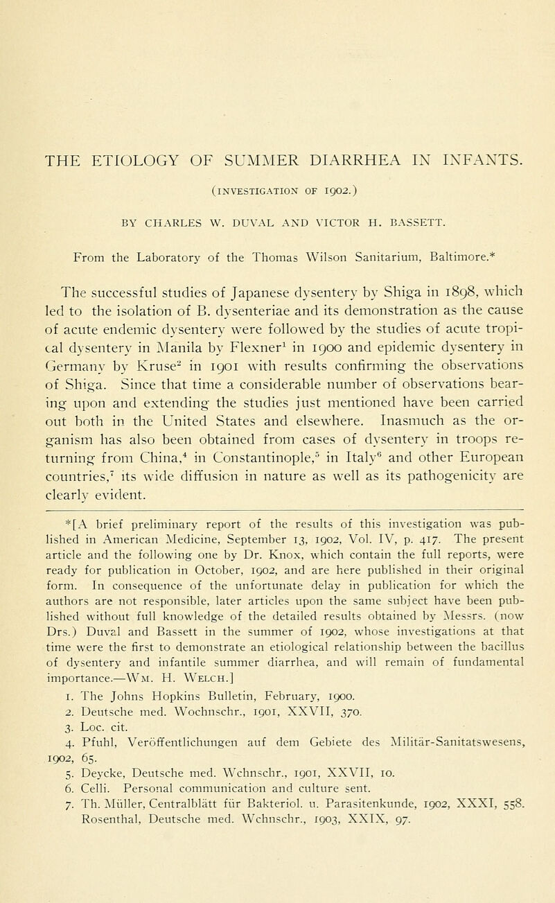 (investigation of 1902.) BY CHARLES W. DUVAL AND VICTOR H. BASSETT. From the Laboratory of the Thomas Wilson Sanitarium, Baltimore.* The successful studies of Japanese dysentery by Shiga in 1898, which led to the isolation of B. dysenteriae and its demonstration as the cause of acute endemic dysentery were followed by the studies of acute tropi- cal dysentery in Manila by Flexner1 in 1900 and epidemic dysentery in Germany by Kruse2 in 1901 with results confirming the observations of Shiga. Since that time a considerable number of observations bear- ing upon and extending the studies just mentioned have been carried out both in the United States and elsewhere. Inasmuch as the or- ganism has also been obtained from cases of dysentery in troops re- turning from China,4 in Constantinople,5 in Italy6 and other European countries,7 its wide diffusion in nature as well as its pathogenicity are clearly evident. *[A brief preliminary report of the results of this investigation was pub- lished in American Medicine, September 13, 1902, Vol. IV, p. 417. The present article and the following one by Dr. Knox, which contain the full reports, were ready for publication in October, 1902, and are here published in their original form. In consequence of the unfortunate delay in publication for which the authors are not responsible, later articles upon the same subject have been pub- lished without full knowledge of the detailed results obtained by Messrs. (now Drs.) Duval and Bassett in the summer of 1902, whose investigations at that time were the first to demonstrate an etiological relationship between the bacillus of dysentery and infantile summer diarrhea, and will remain of fundamental importance.—Wm. H. Welch.] 1. The Johns Hopkins Bulletin, February, 1900. 2. Deutsche med. Wochnschr., 1901, XXVII, 370. 3. Loc. cit. 4. Pfuhl, Veroffentlichungen auf dem Gebiete des Militar-Sanitatswesens, 1902, 65. 5. Deycke, Deutsche med. Wchnschr., 1901, XXVII, 10. 6. Celli. Personal communication and culture sent. 7. Th. Muller, Centralblatt fur Bakteriol. u. Parasitenkunde, 1902, XXXI, 558. Rosenthal, Deutsche med. Wchnschr., 1903, XXIX, 97.