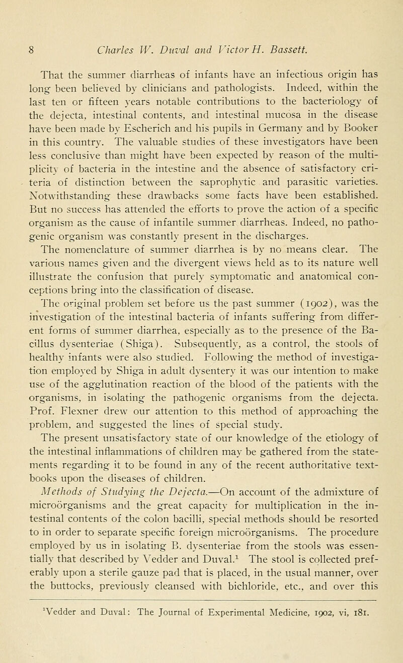 That the summer diarrheas of infants have an infectious origin has long been believed by clinicians and pathologists. Indeed, within the last ten or fifteen years notable contributions to the bacteriology of the dejecta, intestinal contents, and intestinal mucosa in the disease have been made by Escherich and his pupils in Germany and by Booker in this country. The valuable studies of these investigators have been less conclusive than might have been expected by reason of the multi- plicitv of bacteria in the intestine and the absence of satisfactory cri- teria of distinction between the saprophytic and parasitic varieties. Notwithstanding these drawbacks some facts have been established. But no success has attended the efforts to prove the action of a specific organism as the cause of infantile summer diarrheas. Indeed, no patho- genic organism was constantly present in the discharges. The nomenclature of summer diarrhea is by no means clear. The various names given and the divergent views held as to its nature well illustrate the confusion that purely symptomatic and anatomical con- ceptions bring into the classification of disease. The original problem set before us the past summer (1902), was the investigation of the intestinal bacteria of infants suffering from differ- ent forms of summer diarrhea, especially as to the presence of the Ba- cillus dysenteriae (Shiga). Subsequently, as a control, the stools of healthy infants were also studied. Following the method of investiga- tion employed by Shiga in adult dysentery it was our intention to make use of the agglutination reaction of the blood of the patients with the organisms, in isolating the pathogenic organisms from the dejecta. Prof. Flexner drew our attention to this method of approaching the problem, and suggested the lines of special study. The present unsatisfactory state of our knowledge of the etiology of the intestinal inflammations of children may be gathered from the state- ments regarding it to be found in any of the recent authoritative text- books upon the diseases of children. Methods of Studying the Dejecta,—On account of the admixture of microorganisms and the great capacity for multiplication in the in- testinal contents of the colon bacilli, special methods should be resorted to in order to separate specific foreign microorganisms. The procedure employed by us in isolating B. dysenteriae from the stools was essen- tially that described by Vedder and Duval.1 The stool is collected pref- erably upon a sterile gauze pad that is placed, in the usual manner, over the buttocks, previously cleansed with bichloride, etc., and over this 'Vedder and Duval: The Journal of Experimental Medicine, 1902, vi, 181.