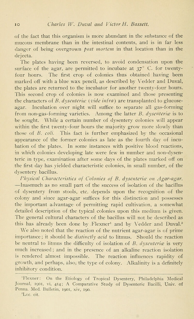 of the fact that this organism is more abundant in the substance of the mucous membrane than in the intestinal contents, and is in far less danger of being overgrown post mortem in that location than in the dejecta. The plates having been reversed, to avoid condensation upon the surface of the agar, are permitted to incubate at t,7° C. for twenty- four hours. The first crop of colonies thus obtained having been marked off with a blue wax pencil, as described by Vedder and Duval, the plates are returned to the incubator for another twenty-four hours. This second crop of colonies is now examined and those presenting the characters of B. dysenterice {vide infra) are transplanted to glucose- agar. Incubation over night will suffice to separate all gas-forming from non-gas-forming varieties. Among the latter B. dysenterice is to be sought. While a certain number of dysentery colonies will appear within the first twenty-four hours the majority grow more slowly than those of B. coll. This fact is further emphasized by the occasional appearance of the former colonies as late as the fourth day of incu- bation of the plates. In some instances with positive blood reactions, in which colonies developing late were few in number and non-dysen- teric m type, examination after some days of the plates marked off on the first day has yielded characteristic colonies, in small number, of the dysentery bacillus. Physical Characteristics of Colonies of B. dysenterice on Agar-agar. —Inasmuch as no small part of the success of isolation of the bacillus of dysentery from stools, etc. depends upon the recognition of the colony and since agar-agar suffices for this distinction and possesses the important advantage of permitting rapid cultivation, a somewhat detailed description of the typical colonies upon this medium is given. The general cultural characters of the bacillus will not be described as this has already been done by Flexner1 and by Vedder and Duval.2 We also noted that the reaction of the nutrient agar-agar is of prime importance; it should be distinctly acid to litmus. Should the reaction be neutral to litmus the difficulty of isolation of B. dysenterice is very much increased; and in the presence of an alkaline reaction isolation is rendered almost impossible. The reaction influences rapidity of growth, and perhaps, also, the type of colony. Alkalinity is a definitely inhibitory condition. 'Flexner: On the Etiology of Tropical Dysentery, Philadelphia Medical Journal, igoi, vi, 414; A Comparative Study of Dysenteric Bacilli, Univ. of Penna. Med. Bulletin, 1901, xiv, 190. 2Loc. cit.