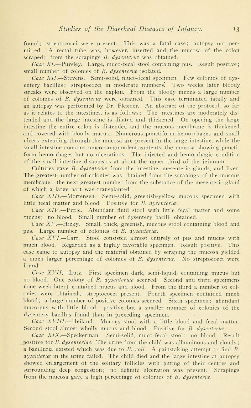 found; streptococci were present. This was a fatal case; autopsy not per- mitted. A rectal tube was, however, inserted and the mucosa of the colon scraped; from the scrapings B. dysenteries was obtained. Case XI.—Pursley. Large, muco-fecal stool containing pus. Result positive; small number of colonies of B. dysenteries isolated. Case XII.—Stevens. Semi-solid, muco-fecal specimen. Few colonies of dys- entery bacillus; streptococci in moderate numbers'. Two weeks later bloody streaks were observed on the napkin. From the bloody mucus a large number of colonies of B. dysenteries were obtained. This case terminated fatally and an autopsy was performed by Dr. Flexner. An abstract of the protocol, so far as it relates to the intestines, is as follows : The intestines are moderately dis- tended and the large intestine is dilated and thickened. On opening the large intestine the entire colon is distended and the mucous membrane is thickened and covered with bloody mucus. Numerous punctiform hemorrhages and small ulcers extending through the mucosa are present in the large intestine, while the small intestine contains muco-sanguinolent contents, the mucosa showing puncti- form hemorrhages but no ulcerations. The injected and hemorrhagic condition of the small intestine disappears at about the upper third of the jejunum. Cultures gave B. dysenteries from the intestine, mesenteric glands, and liver. The greatest number of colonies was obtained from the scrapings of the mucous membrane; the next greatest number from the substance of the mesenteric gland of which a large part was transplanted. Case XIII.—Mortensen. Semi-solid, greenish-yellow mucous specimen with little fecal matter and blood. Positive for B. dysenteries. Case XIV.—Pittle. Abundant fluid stool with little fecal matter and some mucus; no blood. Small number of dysentery bacilli obtained. Case XV.—Hicky. Small, thick, greenish, mucous stool containing blood and pus. Large number of colonies of B. dysenteries. ' Case XVI.-—Carr. Stool consisted almost entirely of pus and mucus with much blood. Regarded as a highly favorable specimen. Result positive. This case came to autopsy and the material obtained by scraping the mucosa yielded a much larger percentage of colonies of B. dysenteries. No streptococci were found. Case XVII.—Lutz. First specimen dark, semi-liquid, containing mucus but no blood. One colony of B. dysenteriae secured. Second and third specimens (one week later) contained mucus and blood. From the third a number of col- onies were obtained; streptococci present. Fourth specimen contained much blood; a large number of positive colonies secured. Sixth specimen : abundant muco-pus with little blood; positive but a smaller number of colonies of the dysentery bacillus found than in preceding specimen. Case XVIII.—Heiland. Mucous stool with a little blood and fecal matter. Second stool almost wholly mucus and blood. Positive for B. dysenteries. Case XIX.—Speckerman. Semi-solid, muco-fecal stool; no blood. Result positive for B. dysenteriae. The urine from the child was albuminous and cloudy; a bacilluria existed which was due to B. coli. A painstaking attempt to find B. dysenteries in the urine failed. The child died and the large intestine at autopsy showed enlargement of the solitary follicles with pitting of their centres and surrounding deep congestion; no definite ulceration was present. Scrapings from the mucosa gave a high percentage of colonies of B. dysenteries.