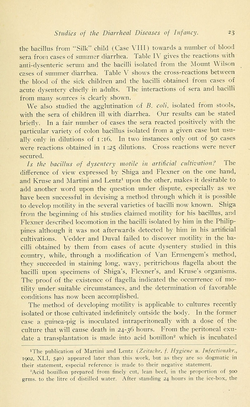 the bacillus from Silk child (Case VIII) towards a number of blood sera from cases of summer diarrhea. Table IV gives the reactions with anti-dysenteric serum and the bacilli isolated from the Mount Wilson cases of summer diarrhea. Table V shows the cross-reactions between the blood of the sick children and the bacilli obtained from cases of acute dysentery chiefly in adults. The interactions of sera and bacilli from many sources is clearly shown. We also studied the agglutination of B. coli, isolated from stools, with the sera of children ill with diarrhea. Our results can be stated briefly. In a fair number of cases the sera reacted positively with the particular variety of colon bacillus isolated from a given case but usu- ally only in dilutions of 1:16. In two instances only out of 50 cases were reactions obtained in 1 125 dilutions. Cross reactions were never secured. Is the bacillus of dysentery motile in artificial cultivation? The difference of view expressed by Shiga and Flexner on the one hand, and Kruse and Martini and Lentz1 upon the other, makes it desirable to add another word upon the question under dispute, especially as we have been successful in devising a method through which it is possible to develop motility in the several varieties of bacilli now known. Shiga from the beginning of his studies claimed motility for his bacillus, and Flexner described locomotion in the bacilli isolated by him in the Philip- pines although it was not afterwards detected by him in his artificial cultivations. Vedder and Duval failed to discover motility in the ba- cilli obtained by them from cases of acute dysentery studied in this country, while, through a modification of Van Ermengenrs method, they succeeded in staining long, wavy, peritrichous flagella about the bacilli upon specimens of Shiga's, Flexner's, and Kruse's organisms. The proof of the existence of flagella indicated the occurrence of mo- tility under suitable circumstances, and the determination of favorable conditions has now been accomplished. The method of developing motility is applicable to cultures recently isolated or those cultivated indefinitely outside the body. In the former case a guinea-pig is inoculated intraperitoneally with a dose of the culture that will cause death in 24-36 hours. From the peritoneal exu- date a transplantation is made into acid bouillon2 which is incubated xThe publication of Martini and Lentz (Zeitschr. f. Hygiene u. Infectionskr., 1902, XLI, 540) appeared later than this work, but as they are so dogmatic in their statement, especial reference is made to their negative statement. 2Acid bouillon prepared from finely cut, lean beef, in the proportion of 500 grms. to the litre of distilled water. After standing 24 hours in the ice-box, the