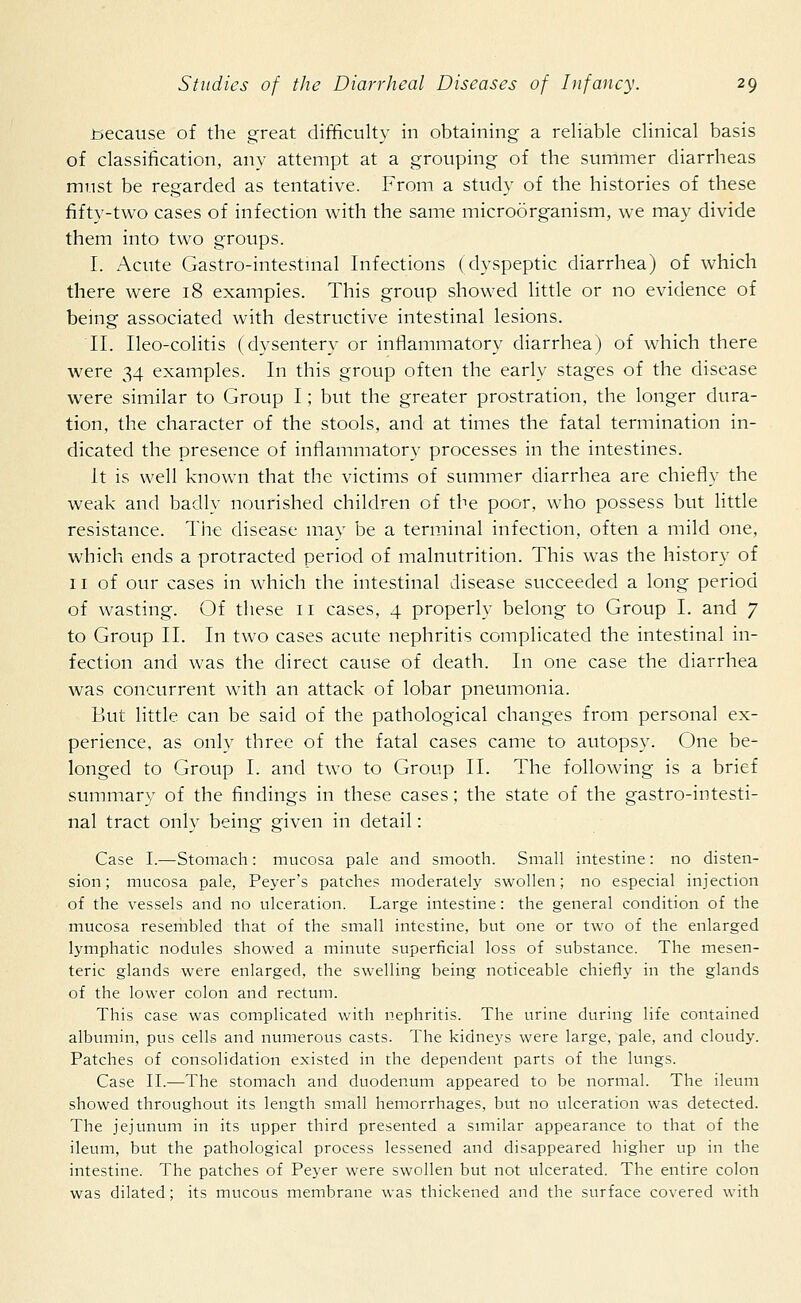 .because of the great difficulty in obtaining a reliable clinical basis of classification, any attempt at a grouping of the summer diarrheas must be regarded as tentative. From a study of the histories of these fifty-two cases of infection with the same microorganism, we may divide them into two groups. I. Acute Gastro-intestinal Infections (dyspeptic diarrhea) of which there were 18 exampies. This group showed little or no evidence of being associated with destructive intestinal lesions. II. Ileo-colitis (dysentery or inflammatory diarrhea) of which there were 34 examples. In this group often the early stages of the disease were similar to Group I; but the greater prostration, the longer dura- tion, the character of the stools, and at times the fatal termination in- dicated the presence of inflammatory processes in the intestines. It is well known that the victims of summer diarrhea are chiefly the weak and badly nourished children of the poor, who possess but little resistance. The disease may be a terminal infection, often a mild one, which ends a protracted period of malnutrition. This was the history of 11 of our cases in which the intestinal disease succeeded a long period of wasting. Of these 11 cases, 4 properly belong to Group I. and 7 to Group II. In two cases acute nephritis complicated the intestinal in- fection and was the direct cause of death. In one case the diarrhea was concurrent with an attack of lobar pneumonia. But little can be said of the pathological changes from personal ex- perience, as only three of the fatal cases came to autopsy. One be- longed to Group I. and two to Group II. The following is a brief summary of the findings in these cases; the state of the gastro-intesti- nal tract only being given in detail: Case I.—Stomach: mucosa pale and smooth. Small intestine: no disten- sion; mucosa pale, Peyer's patches moderately swollen; no especial injection of the vessels and no ulceration. Large intestine: the general condition of the mucosa resembled that of the small intestine, but one or two of the enlarged lymphatic nodules showed a minute superficial loss of substance. The mesen- teric glands were enlarged, the swelling being noticeable chiefly in the glands of the lower colon and rectum. This case was complicated with nephritis. The urine during life contained albumin, pus cells and numerous casts. The kidneys were large, pale, and cloudy. Patches of consolidation existed in the dependent parts of the lungs. Case II.—The stomach and duodenum appeared to be normal. The ileum showed throughout its length small hemorrhages, but no ulceration was detected. The jejunum in its upper third presented a similar appearance to that of the ileum, but the pathological process lessened and disappeared higher up in the intestine. The patches of Peyer were swollen but not ulcerated. The entire colon was dilated; its mucous membrane was thickened and the surface covered with