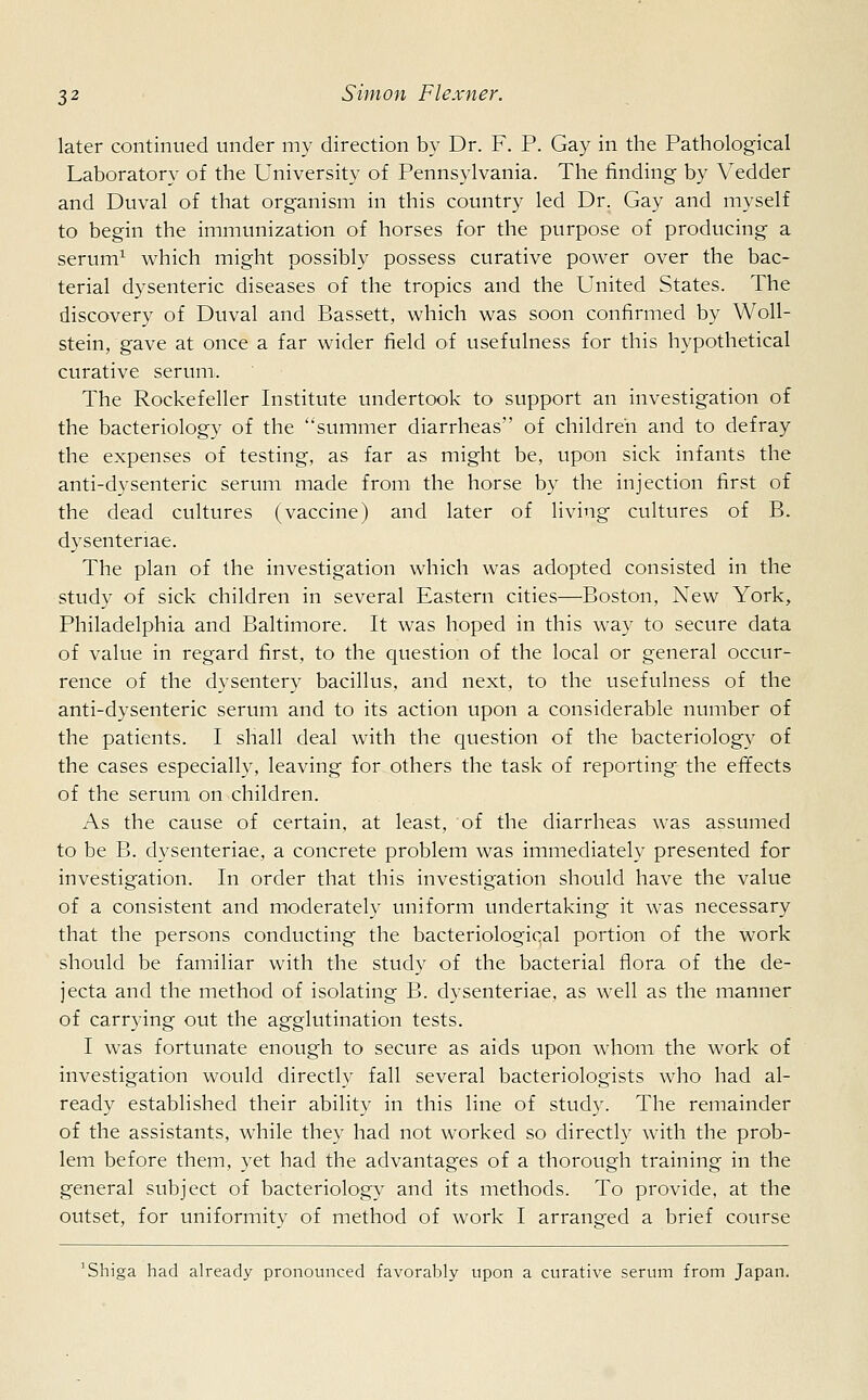 later continued under my direction by Dr. F. P. Gay in the Pathological Laboratory of the University of Pennsylvania. The finding by Vedder and Duval of that organism in this country led Dr. Gay and myself to begin the immunization of horses for the purpose of producing a serum1 which might possibly possess curative power over the bac- terial dysenteric diseases of the tropics and the United States. The discovery of Duval and Bassett, which was soon confirmed by Woll- stein, gave at once a far wider field of usefulness for this hypothetical curative serum. The Rockefeller Institute undertook to support an investigation of the bacteriology of the summer diarrheas of children and to defray the expenses of testing, as far as might be, upon sick infants the anti-dysenteric serum made from the horse by the injection first of the dead cultures (vaccine) and later of living cultures of B. dysentenae. The plan of the investigation which was adopted consisted in the study of sick children in several Eastern cities—Boston, New York, Philadelphia and Baltimore. It was hoped in this way to secure data of value in regard first, to the question of the local or general occur- rence of the dysentery bacillus, and next, to the usefulness of the anti-dysenteric serum and to its action upon a considerable number of the patients. I shall deal with the question of the bacteriology of the cases especially, leaving for others the task of reporting the effects of the serum on children. As the cause of certain, at least, of the diarrheas was assumed to be B. dysenteriae, a concrete problem was immediately presented for investigation. In order that this investigation should have the value of a consistent and moderately uniform undertaking it was necessary that the persons conducting the bacteriological portion of the work should be familiar with the study of the bacterial flora of the de- jecta and the method of isolating B. dysenteriae, as well as the manner of carrying out the agglutination tests. I was fortunate enough to secure as aids upon whom the work of investigation would directly fall several bacteriologists who had al- ready established their ability in this line of study. The remainder of the assistants, while they had not worked so directly with the prob- lem before them, yet had the advantages of a thorough training in the general subject of bacteriology and its methods. To provide, at the outset, for uniformity of method of work I arranged a brief course 'Shiga had already pronounced favorably upon a curative serum from Japan.