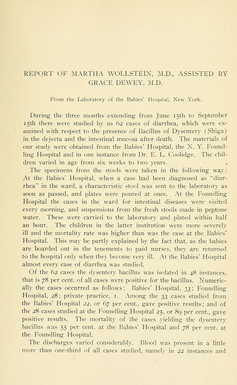 REPORT OF MARTHA WOLLSTEIN, M.D., ASSISTED BY GRACE DEWEY, M.D. From the Laboratory of the Babies' Hospital, New York. During the three months extending from June 15th to September 15th there were studied by us 62 cases of diarrhea, which were ex- amined with respect to the presence of Bacillus of Dysentery (Shiga) in the dejecta and the intestinal mucosa after death. The materials of our study were obtained from the Babies' Hospital, the N. Y. Found- ling Hospital and in one instance from Dr. E. L. Coolidge. The chil- dren varied in age from six weeks to two years. , The specimens from the stools were taken in the following way: At the Babies' Hospital, when a case had been diagnosed as diar- rhea in the ward, a characteristic stool was sent to the laboratory as soon as passed, and plates were poured at once. At the Foundling Hospital the cases in the ward for intestinal diseases were visited every morning, and suspensions from the fresh stools made in peptone water. These were carried to the laboratory and plated within half an hour. The children in the latter institution were more severely ill and the mortality rate was higher than was the case at the Babies' Hospital. This may be partly explained by the fact that, as the babies are boarded out in the tenements to paid nurses, they are returned to the hospital only when they become very ill. At the Babies' Hospital almost every case of diarrhea was studied. Of the 62 cases the dysentery bacillus was isolated in 48 instances, that is 78 per cent, of all cases were positive for the bacillus. Numeric- ally the cases occurred as follows: Babies' Hospital, 33; Foundling Hospital, 28; private practice, 1. Among the 33 cases studied from the Babies' Hospital 22, or 67 per cent., gave positive results; and of the 28 cases studied at the Foundling Hospital 25, or 89 per cent., gave positive results. The mortality of the cases yielding the dvsenterv bacillus was 55 per cent, at the Babies' Hospital and 78 per cent, at the Foundling Hospital. The discharges varied considerably. Blood was present in a little more than one-third of all cases studied, namely in 22 instances and