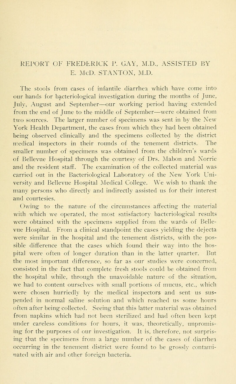 REPORT OF FREDERICK P. GAY, M.D., ASSISTED BY E. McD. STANTON, M.D. The stools from cases of infantile diarrhea which have come into our hands for bacteriological investigation during the months of June, July, August and September—our working period having extended from the end of June to the middle of September—were obtained from two sources. The larger number of specimens was sent in by the New York Health Department, the cases from which they had been obtained being observed clinically and the specimens collected by the district medical inspectors in their rounds of the tenement districts. The smaller number of specimens was obtained from the children's wards of Bellevue Hospital through the courtesy of Drs. Mabon and Xorrie and the resident staff. The examination of the collected material was carried out in the Bacteriological Laboratory of the New York Uni- versity and Bellevue Hospital Medical College. We wish to thank the many persons who directly and indirectly assisted us for their interest and courtesies. Owing to the nature of the circumstances affecting the material with which we operated, the most satisfactory bacteriological results were obtained with the specimens supplied from the wards of Belle- vue Hospital. From a clinical standpoint the cases yielding the dejecta were similar in the hospital and the tenement districts, with the pos- sible difference that the cases which found their way into the hos- pital were often of longer duration than in the latter quarter. But the most important difference, so far as our studies were concerned, consisted in the fact that complete fresh stools could be obtained from the hospital while, through the unavoidable nature of the situation, we had to content ourselves with small portions of mucus, etc., which were chosen hurriedly by the medical inspectors and sent us sus- pended in normal saline solution and which reached us some hours often after being collected. Seeing that this latter material was obtained from napkins which had not been sterilized and had often been kept under careless conditions for hours, it was, theoretically, unpromis- ing for the purposes of our investigation. It is, therefore, not surpris- ing that the specimens from a large number of the cases of diarrhea occurring in the tenement district were found to be grossly contami- nated with air and other foreign bacteria.