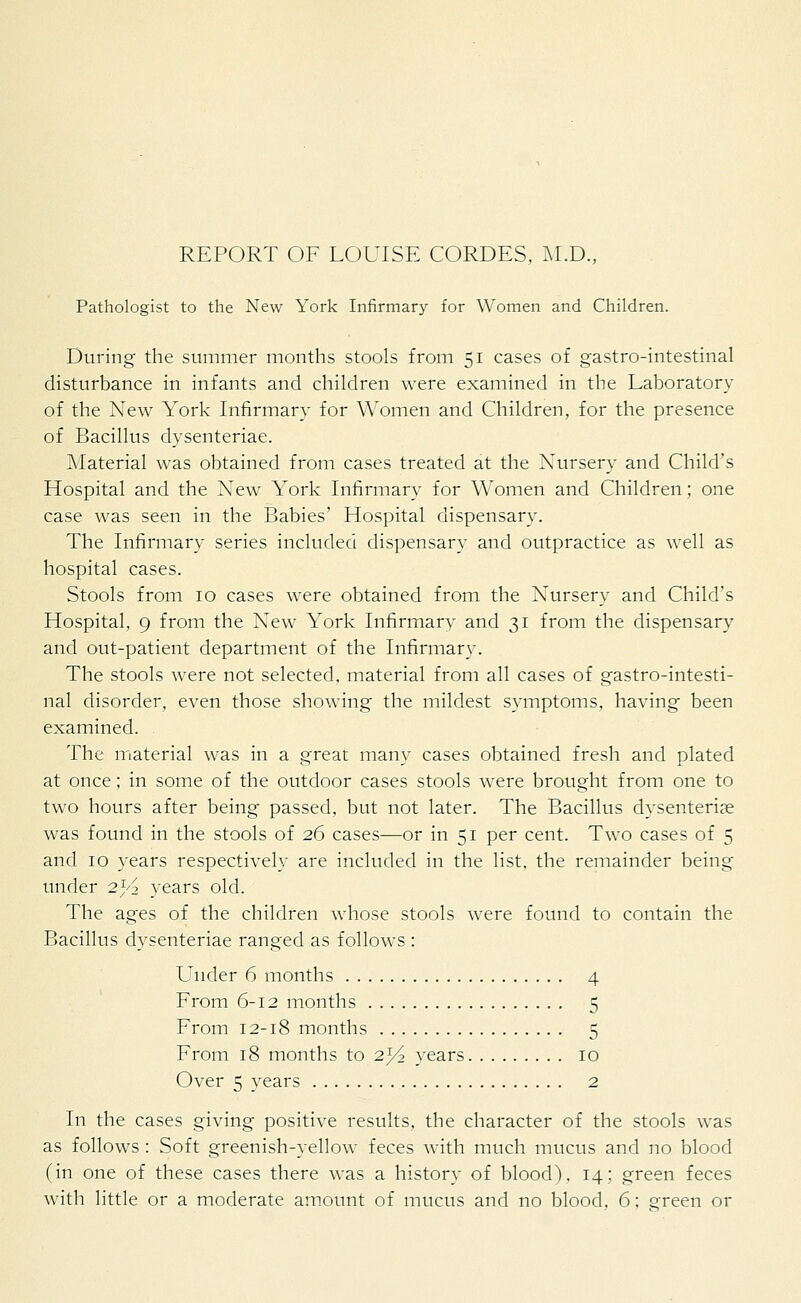 REPORT OF LOUISE CORDES, M.D., Pathologist to the New York Infirmary for Women and Children. During the summer months stools from 51 cases of gastro-intestinal disturbance in infants and children were examined in the Laboratory of the New York Infirmary for Women and Children, for the presence of Bacillus dysenteriae. Material was obtained from cases treated at the Nursery and Child's Hospital and the New York Infirmary for Women and Children; one case was seen in the Babies' Hospital dispensary. The Infirmary series included dispensary and outpractice as well as hospital cases. Stools from 10 cases were obtained from the Nursery and Child's Hospital, 9 from the New York Infirmary and 31 from the dispensary and out-patient department of the Infirmary. The stools were not selected, material from all cases of gastro-intesti- nal disorder, even those showing the mildest symptoms, having been examined. The material was in a great many cases obtained fresh and plated at once; in some of the outdoor cases stools were brought from one to two hours after being passed, but not later. The Bacillus dysenteriae was found in the stools of 26 cases—or in 51 per cent. Two cases of 5 and 10 years respectively are included in the list, the remainder being under 2)^ years old. The ages of the children whose stools were found to contain the Bacillus dysenteriae ranged as follows : Under 6 months 4 From 6-12 months 5 From 12-18 months 5 From 18 months to 2^4 years 10 Over 5 years 2 In the cases giving positive results, the character of the stools was as follows : Soft greenish-yellow feces with much mucus and no blood (in one of these cases there was a history of blood), 14; green feces with little or a moderate amount of mucus and no blood, 6; green or