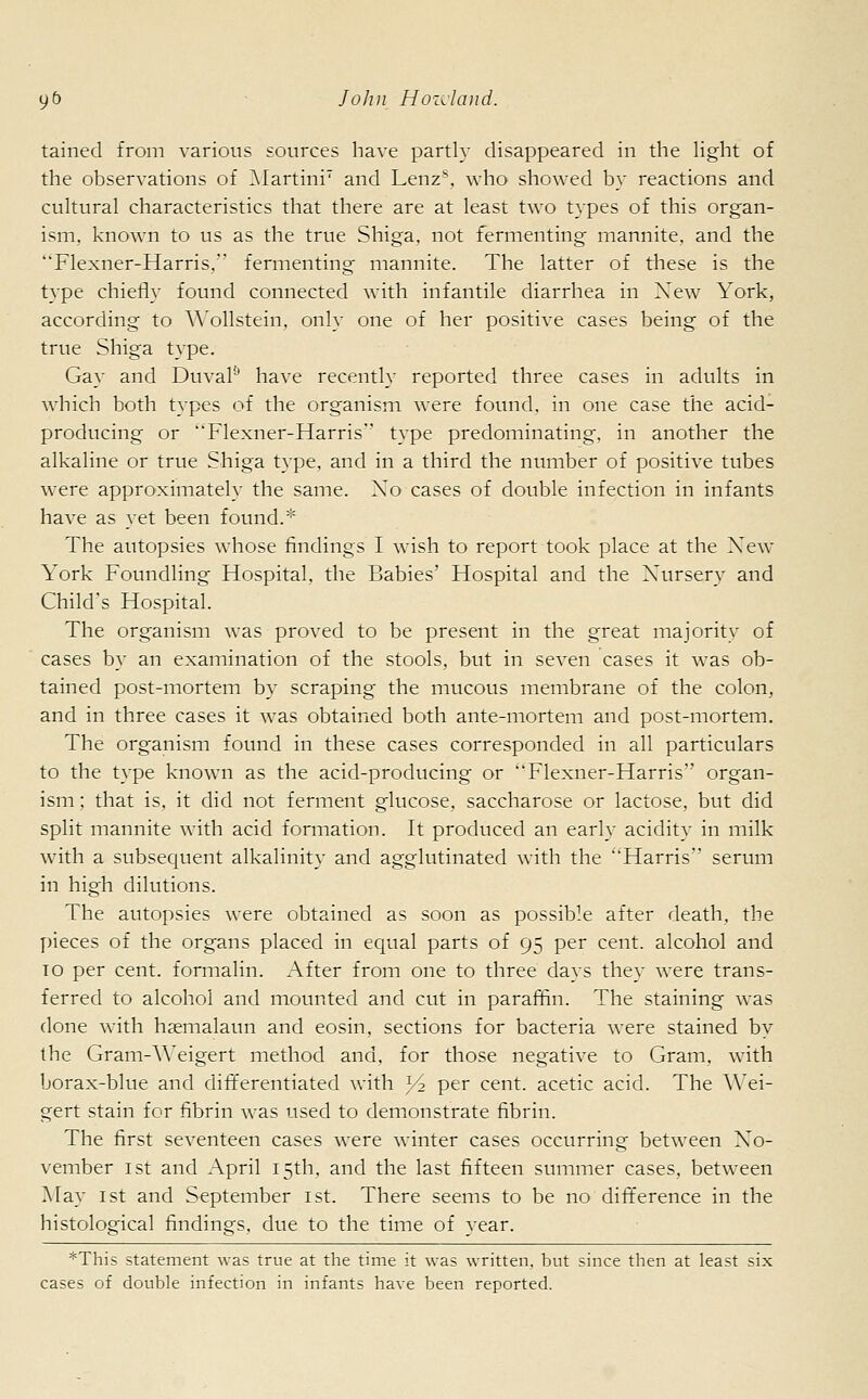 tained from various sources have partly disappeared in die light of the observations of Martini7 and Lenz\ who showed by reactions and cultural characteristics that there are at least two types of this organ- ism, known to us as the true Shiga, not fermenting mannite, and the Flexner-Harris, fermenting mannite. The latter of these is the type chiefly found connected with infantile diarrhea in Xew York, according to Wollstein, only one of her positive cases being of the true Shiga type. Gay and Duval9 have recently reported three cases in adults in which both types of the organism were found, in one case the acid- producing or Flexner-Harris type predominating, in another the alkaline or true Shiga type, and in a third the number of positive tubes were approximately the same. Xo cases of double infection in infants have as yet been found.* The autopsies whose findings I wish to report took place at the Xew York Foundling Hospital, the Babies' Hospital and the Nursery and Child's Hospital. The organism was proved to be present in the great majority of cases by an examination of the stools, but in seven cases it was ob- tained post-mortem by scraping the mucous membrane of the colon, and in three cases it was obtained both ante-mortem and post-mortem. The organism found in these cases corresponded in all particulars to the type known as the acid-producing or Flexner-Harris organ- ism; that is. it did not ferment glucose, saccharose or lactose, but did split mannite with acid formation. It produced an early acidity in milk with a subsequent alkalinity and agglutinated with the Harris serum in high dilutions. The autopsies were obtained as soon as possible after death, the pieces of the organs placed in equal parts of 95 per cent, alcohol and to per cent, formalin. After from one to three days they were trans- ferred to alcohol and mounted and cut in paraffin. The staining was done with hsemalaun and eosin, sections for bacteria were stained by the Gram-Weigert method and, for those negative to Gram, with borax-blue and differentiated with )/2 per cent, acetic acid. The Wei- gert stain for fibrin was used to demonstrate fibrin. The first seventeen cases were winter cases occurring between X~o- vember 1st and April 15th, and the last fifteen summer cases, between May 1st and September 1st. There seems to be no difference in the histological findings, due to the time of year. *This statement was true at the time it was written, but since then at least six cases of double infection in infants have been reported.