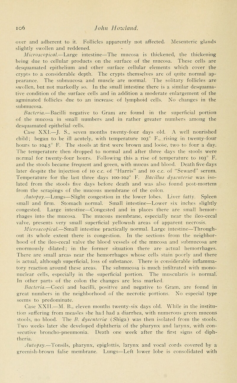 over and adherent to it. Follicles apparently not affected. Mesenteric glands slightly swollen and reddened. Microscopical.—Large intestine—The mucosa is thickened, the thickening being due to cellular products on the surface of the mucosa. These cells are desquamated epithelium and other surface cellular elements which cover the crypts to a considerable depth. The crypts themselves are of quite normal ap- pearance. The submucosa and muscle are normal. The solitary follicles are swollen, but not markedly so. In the small intestine there is a similar desquama- tive condition of the surface cells and in addition a moderate enlargement of the agminated follicles due to an increase of lymphoid cells. No changes in the submucosa. Bacteria.—Bacilli negative to Gram are found in the superficial portion of the mucosa in small numbers and in rather greater numbers among the desquamated epithelial cells. Case XXI.—J. S., seven months twenty-four days old. A well nourished child; began to be ill acutely, with temperature 1030 F., rising in twenty-four hours to 104.5° F- The stools at first were brown and loose, two to four a day. The temperature then dropped to normal and after three days the stools were normal for twenty-four hours. Following this a rise of temperature to 1030 F. and the stools became frequent and green, with mucus and blood. Death five days later despite the injection of 10 c.c. of Harris and 10 c.c. of Seward serum. Temperature for the last three days 100-102° F. Bacillus dysenteries was iso- lated from the stools five days before death and was also found post-mortem from the scrapings of the mucous membrane of the colon. Autopsy.—Lungs—Slight congestion in the lower lobes. Liver fatty. Spleen small and firm. Stomach normal. Small intestine—Lower six inches slightly congested. Large intestine—Congested and in places there are small hemor- rhages into the mucosa. The mucous membrane, especially near the ileo-cecal valve, presents very small superficial yellowish areas of apparent necrosis. Microscopical.—Small intestine practically normal. Large intestine—Through- out its whole extent there is congestion. In the sections from the neighbor- hood of the ileo-cecal valve the blood vessels of the mucosa and submucosa are enormously dilated; in the former situation there are actual hemorrhages. There are small areas near the hemorrhages whose cells stain poorly and there is actual, although superficial, loss of substance. There is considerable inflamma- tory reaction around these areas. The submucosa is much infiltrated with mono- nuclear cells, especially in the superficial portion. The muscularis is normal. In other parts of the colon the changes are less marked. Bacteria.—Cocci and bacilli, positive and negative to Gram, are found in great numbers in the neighborhood of the necrotic portions. No especial type seems to predominate. Case XXII.—M. B., eleven months twenty-six days old. While in the institu- tion suffering from measles she had had a diarrhea, with numerous green mucous stools, no blood. The B. dysenteries (Shiga) was then isolated from the stools. Two weeks later she developed diphtheria of the pharynx and larynx, with con- secutive broncho-pneumonia. Death one week after the first signs of diph- theria. Autopsy.—Tonsils, pharynx, epiglottis, larynx and vocal cords covered by a greenish-brown false membrane. Lungs—Left lower lobe is consolidated with