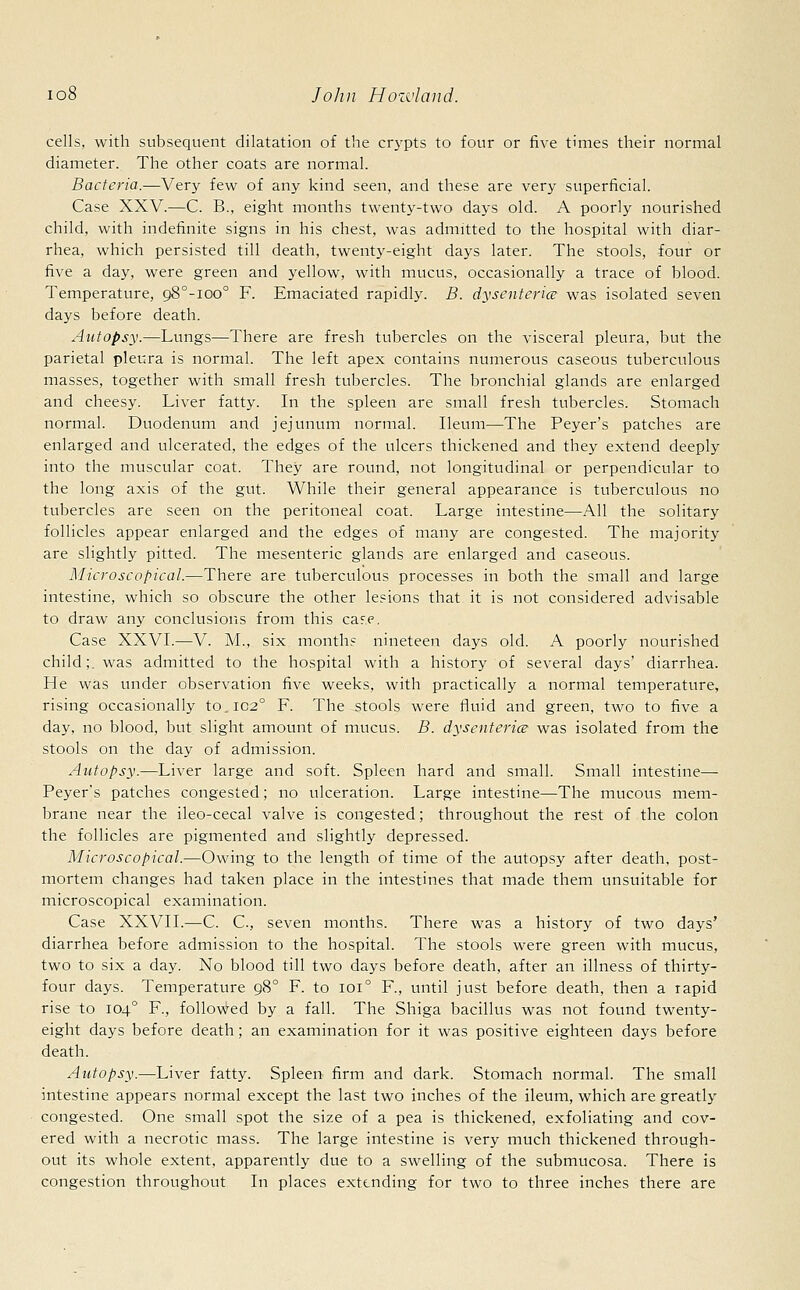 cells, with subsequent dilatation of the crypts to four or five times their normal diameter. The other coats are normal. Bacteria.—Very few of any kind seen, and these are very superficial. Case XXV.—C. B., eight months twenty-two days old. A poorly nourished child, with indefinite signs in his chest, was admitted to the hospital with diar- rhea, which persisted till death, twenty-eight days later. The stools, four or five a day, were green and yellow, with mucus, occasionally a trace of blood. Temperature, 98°-ioo° F. Emaciated rapidly. B. dysenteries was isolated seven days before death. Autopsy.—Lungs—There are fresh tubercles on the visceral pleura, but the parietal pleura is normal. The left apex contains numerous caseous tuberculous masses, together with small fresh tubercles. The bronchial glands are enlarged and cheesy. Liver fatty. In the spleen are small fresh tubercles. Stomach normal. Duodenum and jejunum normal. Ileum—The Peyer's patches are enlarged and ulcerated, the edges of the ulcers thickened and they extend deeply into the muscular coat. They are round, not longitudinal or perpendicular to the long axis of the gut. While their general appearance is tuberculous no tubercles are seen on the peritoneal coat. Large intestine—All the solitary follicles appear enlarged and the edges of many are congested. The majority are slightly pitted. The mesenteric glands are enlarged and caseous. Microscopical.—There are tuberculous processes in both the small and large intestine, which so obscure the other lesions that it is not considered advisable to draw any conclusions from this cafe. Case XXVI.—V. M., six months nineteen days old. A poorly nourished child;, was admitted to the hospital with a history of several days' diarrhea. He was under observation five weeks, with practically a normal temperature, rising occasionally to.1020 F. The stools were fluid and green, two to five a day, no blood, but slight amount of mucus. B. dysenteric was isolated from the stools on the day of admission. Autopsy.—Liver large and soft. Spleen hard and small. Small intestine— Peyer's patches congested; no ulceration. Large intestine—The mucous mem- brane near the ileo-cecal valve is congested; throughout the rest of the colon the follicles are pigmented and slightly depressed. Microscopical.—Owing to the length of time of the autopsy after death, post- mortem changes had taken place in the intestines that made them unsuitable for microscopical examination. Case XXVII.—C. C, seven months. There was a history of two days' diarrhea before admission to the hospital. The stools were green with mucus, two to six a day. No blood till two days before death, after an illness of thirty- four days. Temperature 980 F. to 1010 F., until just before death, then a rapid rise to 1040 F., followed by a fall. The Shiga bacillus was not found twenty- eight days before death; an examination for it was positive eighteen days before death. Autopsy.—Liver fatty. Spleen firm and dark. Stomach normal. The small intestine appears normal except the last two inches of the ileum, which are greatly congested. One small spot the size of a pea is thickened, exfoliating and cov- ered with a necrotic mass. The large intestine is very much thickened through- out its whole extent, apparently due to a swelling of the submucosa. There is congestion throughout In places extending for two to three inches there are