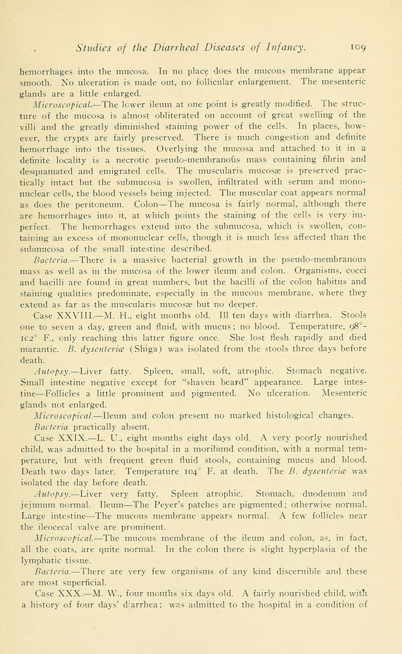 hemorrhages into the mucosa. In no place does the mucous membrane appear smooth. No ulceration is made out, no follicular enlargement. The mesenteric glands are a little enlarged. Microscopical.—The lower ileum at one point is greatly modified. The struc- ture of the mucosa is almost obliterated on account of great swelling of the villi and the greatly diminished staining power of the cells. In places, how- ever, the crypts are fairly preserved. There is much congestion and definite hemorrhage into the tissues. Overlying the mucosa and attached to it in a definite locality is a necrotic pseudo-membranous mass containing fibrin and desquamated and emigrated cells. The muscularis mucosae is preserved prac- tically intact but the submucosa is swollen, infiltrated with serum and mono- nuclear cells, the blood vessels being injected. The muscular coat appears normal as does the peritoneum. Colon—The mucosa is fairly normal, although there are hemorrhages into it, at which points the staining of the cells is very im- perfect. The hemorrhages extend into the submucosa, which is swollen, con- taining an excess of mononuclear cells, though it is much less affected than the submucosa of the small intestine described. Bacteria.—There is a massive bacterial growth in the pseudo-membranous mass as well as in the mucosa of the lower ileum and colon. Organisms, cocci and bacilli are found in great numbers, but the bacilli of the colon habitus and staining qualities predominate, especially in the mucous membrane, where they extend as far as the muscularis mucosae but no deeper. Case XXVIII.—M. H., eight months old. Ill ten days with diarrhea. Stools one to seven a day, green and fluid, with mucus; no blood. Temperature, 980- IC2° F., only reaching this latter figure once. She lost flesh rapidly and died marantic. B. dysenteries (Shiga) was isolated from the stools three days before death. Autopsy.—Liver fatty. Spleen, small, soft, atrophic. Stomach negative. Small intestine negative except for shaven beard appearance. Large intes- tine—Follicles a little prominent and pigmented. No ulceration. Mesenteric glands not enlarged. Microscopical.—Ileum and colon present no marked histological changes. Bacteria practically absent. Case XXIX.—L. U., eight months eight days old. A very poorly nourished child, was admitted to the hospital in a moribund condition, with a normal tem- perature, but with frequent green fluid stools, containing mucus and blood. Death two days later. Temperature 1040 F. at death. The B. dysenteries was isolated the day before death. Autopsy.—Liver very fatty. Spleen atrophic. Stomach, duodenum and jejunum normal. Ileum—The Peyer's patches are pigmented; otherwise normal. Large intestine—The mucous membrane appears normal. A few follicles near the ileocecal valve are prominent. Microscopical.—The mucous membrane of the ileum and colon, as, in fact, all the coats, are quite normal. In the colon there is slight hyperplasia of the lymphatic tissue. Bacteria.—There are very few organisms of any kind discernible and these are most superficial. Case XXX.—M. W., four months six days old. A fairly nourished child, with a history of four days' diarrhea; was admitted to the hospital in a condition of