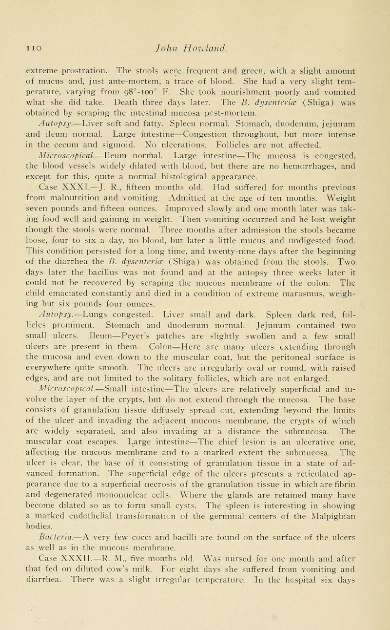 extreme prostration. The stools were frequent and green, with a slight amount of mucus and, just ante-mortem, a trace of blood. She had a very slight tem- perature, varying from o,8°-ioo° F. She took nourishment poorly and vomited what she did take. Death three dajs later. The B. dysenteries (Shiga) was obtained by scraping the intestinal mucosa pest-mortem. Autopsy.—Liver soft and fatty. Spleen normal. Stomach, duodenum, jejunum and ileum normal. Large intestine—Congestion throughout, but more intense in the cecum and sigmoid. No ulcerations. Follicles are not affected. Microscopical.—Ileum normal. Large intestine—The mucosa is congested, the blood vessels widely dilated with blood, but there are no hemorrhages, and except for this, quite a normal histological appearance. Case XXXI.—J. R., fifteen months old. Had suffered for months previous from malnutrition and vomiting. Admitted at the age of ten months. Weight seven pounds and fifteen ounces. Improved slowly and one month later was tak- ing food well and gaining in weight. Then vomiting occurred and he lost weight though the stools were normal. Three months after admission the stools became loose, four to six a day, no blood, but later a little mucus and undigested food. This condition persisted for.a long time, and twenty-nine days after the beginning of the diarrhea the B. dysenteric? (Shiga) was obtained from the stools. Two days later the bacillus was not found and at the autopsy three weeks later it could not be recovered by scraping the mucous membrane of the colon. The child emaciated constantly and died in a condition of extreme marasmus, weigh- ing but six pounds four ounces. Autopsy.—Lungs congested. Liver small and dark. Spleen dark red, fol- licles prominent. Stomach and duodenum normal. Jejunum contained two small ulcers. Ileum—Peyer's patches are slightly swollen and a few small ulcers are present in them. Colon—Here are many ulcers extending through the mucosa and even down to the muscular coat, but the peritoneal surface is everywhere quite smooth. The ulcers are irregularly oval or round, with raised edges, and are not limited to the solitary follicles, which are not enlarged. Microscopical.—Small intestine—The ulcers are relatively superficial and in- volve the layer of the crypts, but do not extend through the mucosa. The base consists of granulation tissue diffusely spread out, extending beyond the limits of the ulcer and invading the adjacent mucous membrane, the crypts of which are widely separated, and also invading at a distance the submucosa. The muscular coat escapes. Large intestine—The chief lesion is an ulcerative one, affecting the mucous membrane and to a marked extent the submucosa. The ulcer is clear, the base of it consisting of granulation tissue in a state of ad- vanced formation. The superficial edge of the ulcers presents a reticulated ap- pearance due to a superficial necrosis of the granulation tissue in which are fibrin and degenerated mononuclear cells. Where the glands are retained many have become dilated so as to form small cysts. The spleen is interesting in showing a marked endothelial transformation of the germinal centers of the Malpighian bodies. Bacteria.—A very few cocci and bacilli are found on the surface of the ulcers as well as in the mucous membrane. Case XXXII.—R. M., five months old. Was nursed for one month and after that fed on diluted cow's milk. For eight days she suffered from vomiting and diarrhea. There was a slight irregular temperature. In the hospital six days