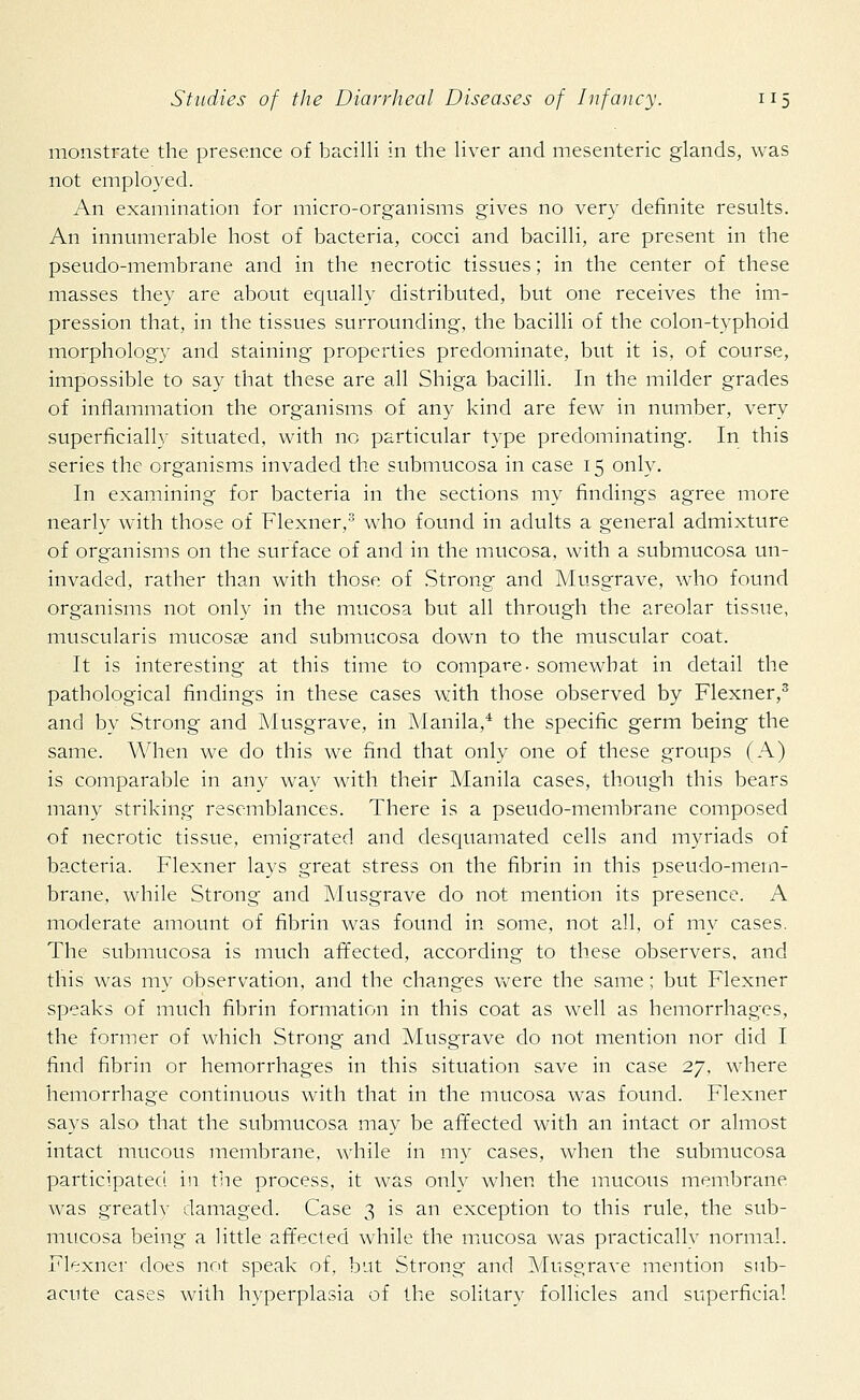 monstrate the presence of bacilli in the liver and mesenteric glands, was not employed. An examination for micro-organisms gives no very definite results. An innumerable host of bacteria, cocci and bacilli, are present in the pseudo-membrane and in the necrotic tissues; in the center of these masses they are about equally distributed, but one receives the im- pression that, in the tissues surrounding, the bacilli of the colon-typhoid morphology and staining properties predominate, but it is, of course, impossible to say that these are all Shiga bacilli. In the milder grades of inflammation the organisms of any kind are few in number, very superficially situated, with no particular type predominating. In this series the organisms invaded the submucosa in case 15 only. In examining for bacteria in the sections my findings agree more nearly with those of Flexner,3 who found in adults a general admixture of organisms on the surface of and in the mucosa, with a submucosa un- invaded, rather than with those of Strong and Musgrave, who found organisms not only in the mucosa but all through the areolar tissue, muscularis mucosas and submucosa down to the muscular coat. It is interesting at this time to compare- somewhat in detail the pathological findings in these cases with those observed by Flexner,3 and by Strong and Musgrave, in Manila,4 the specific germ being the same. When we do this we find that only one of these groups (A) is comparable in any way with their Manila cases, though this bears many striking resemblances. There is a pseudo-membrane composed of necrotic tissue, emigrated and desquamated cells and myriads of bacteria. Flexner lays great stress on the fibrin in this pseudo-mem- brane, while Strong and Musgrave do not mention its presence. A moderate amount of fibrin was found in some, not all, of my cases. The submucosa is much affected, according to these observers, and this was my observation, and the changes were the same; but Flexner speaks of much fibrin formation in this coat as well as hemorrhages, the former of which Strong and Musgrave do not mention nor did I find fibrin or hemorrhages in this situation save in case 27, where hemorrhage continuous with that in the mucosa was found. Flexner says also that the submucosa may be affected with an intact or almost intact mucous membrane, while in my cases, when the submucosa participated in the process, it was only when the mucous membrane was greatlv damaged. Case 3 is an exception to this rule, the sub- mucosa being a little affected while the mucosa was practically normal. Flexner does not speak of, but Strong and Musgrave mention sub- acute cases with hyperplasia of the solitary follicles and superficial
