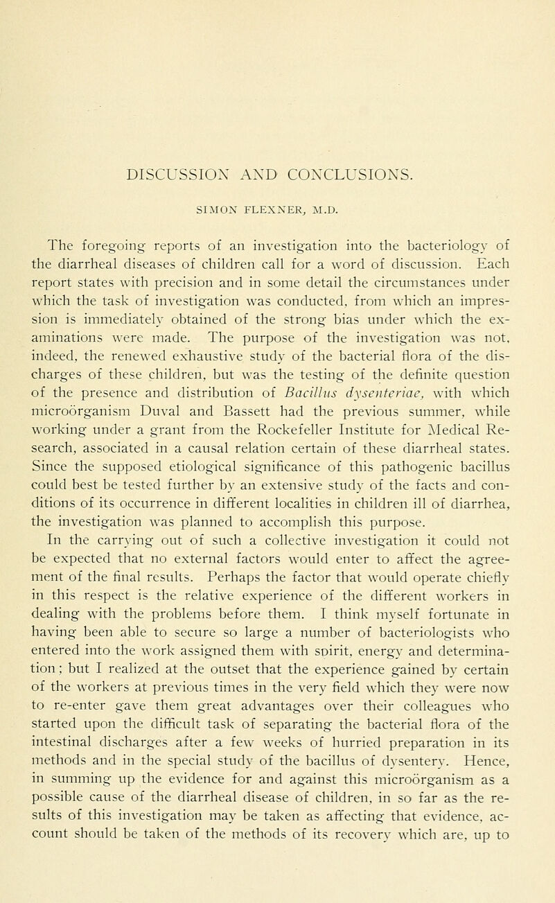 DISCUSSION AND CONCLUSIONS. SIMON FLEXNER, M.D. The foregoing reports of an investigation into the bacteriology of the diarrheal diseases of children call for a word of discussion. Each report states with precision and in some detail the circumstances under which the task of investigation was conducted, from which an impres- sion is immediately obtained of the strong bias under which the ex- aminations were made. The purpose of the investigation was not, indeed, the renewed exhaustive study of the bacterial flora of the dis- charges of these children, but was the testing of the definite question of the presence and distribution of Bacillus dysenteriae, with which microorganism Duval and Bassett had the previous summer, while working under a grant from the Rockefeller Institute for Medical Re- search, associated in a causal relation certain of these diarrheal states. Since the supposed etiological significance of this pathogenic bacillus could best be tested further by an extensive study of the facts and con- ditions of its occurrence in different localities in children ill of diarrhea, the investigation was planned to accomplish this purpose. In the carrying out of such a collective investigation it could not be expected that no external factors would enter to affect the agree- ment of the final results. Perhaps the factor that would operate chiefly in this respect is the relative experience of the different workers in dealing with the problems before them. I think myself fortunate in having been able to secure so large a number of bacteriologists who entered into the work assigned them with spirit, energy and determina- tion ; but I realized at the outset that the experience gained by certain of the workers at previous times in the very field which they were now to re-enter gave them great advantages over their colleagues who started upon the difficult task of separating the bacterial flora of the intestinal discharges after a few weeks of hurried preparation in its methods and in the special study of the bacillus of dysentery. Hence, in summing up the evidence for and against this microorganism as a possible cause of the diarrheal disease of children, in so far as the re- sults of this investigation may be taken as affecting that evidence, ac- count should be taken of the methods of its recovery which are, up to