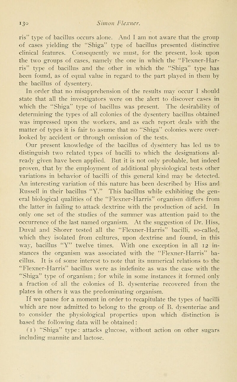 ris type of bacillus occurs alone. And I am not aware that the group of cases yielding the 'Shiga type of bacillus presented distinctive clinical features. Consequently we must, for the present, look upon the two groups of cases, namely the one in which the Flexner-Har- ris type of bacillus and the other in which the 'Shiga type has been found, as of equal value in regard to the part played in them by the bacillus of dysentery. In order that no misapprehension of the results may occur I should state that all the investigators were on the alert to discover cases in which the Shiga type of bacillus was present. The desirability of determining the types of all colonies of the dysentery bacillus obtained was impressed upon the workers, and as each report deals with the matter of types it is fair to asume that no Shiga colonies were over- looked by accident or through omission of the tests. Our present knowledge of the bacillus of dysentery has led us to distinguish two related types of bacilli to which the designations al- ready given have been applied. But it is not only probable, but indeed proven, that by the employment of additional physiological tests other variations in behavior of bacilli of this general kind may be detected. An interesting variation of this nature has been described by Hiss and Russell in their bacillus Y. This bacillus while exhibiting the gen- eral biological qualities of the Flexner-Harris organism differs from the latter in failing to attack dextrine with the production of acid. In only one set of the studies of the summer was attention paid to the occurrence of the last named organism. At the suggestion of Dr. Hiss, Duval and Shorer tested all the Flexner-Harris bacilli, so-called, which they isolated from cultures, upon dextrine and found, in this way, bacillus Y twelve times. With one exception in all 12 in- stances the organism was associated with the Flexner-Harris ba- cillus. It is of some interest to note that its numerical relations to the Flexner-Harris bacillus were as indefinite as was the case with the Shiga type of organism; for while in some instances it formed only a fraction of all the colonies of B. dysenteriae recovered from the plates in others it was the predominating organism. If we pause for a moment in order to recapitulate the types of bacilli which are now admitted to belong to the group of B. dysenteriae and to consider the physiological properties upon which distinction is based the following data will be obtained : (1) Shiga type: attacks glucose, without action on other sugars including mannite and lactose.