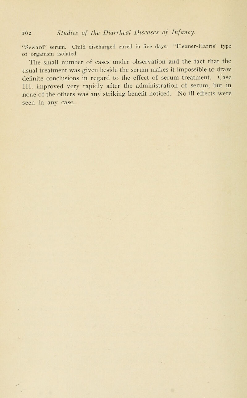 Seward serum. Child discharged cured in five days. Flexner-Harris type of organism isolated. The small number of cases under observation and the fact that the usual treatment was given beside the serum makes it impossible to draw definite conclusions in regard to the effect of serum treatment. Case III. improved very rapidly after the administration of serum, but in none of the others was any striking benefit noticed. No ill effects were seen in anv case.