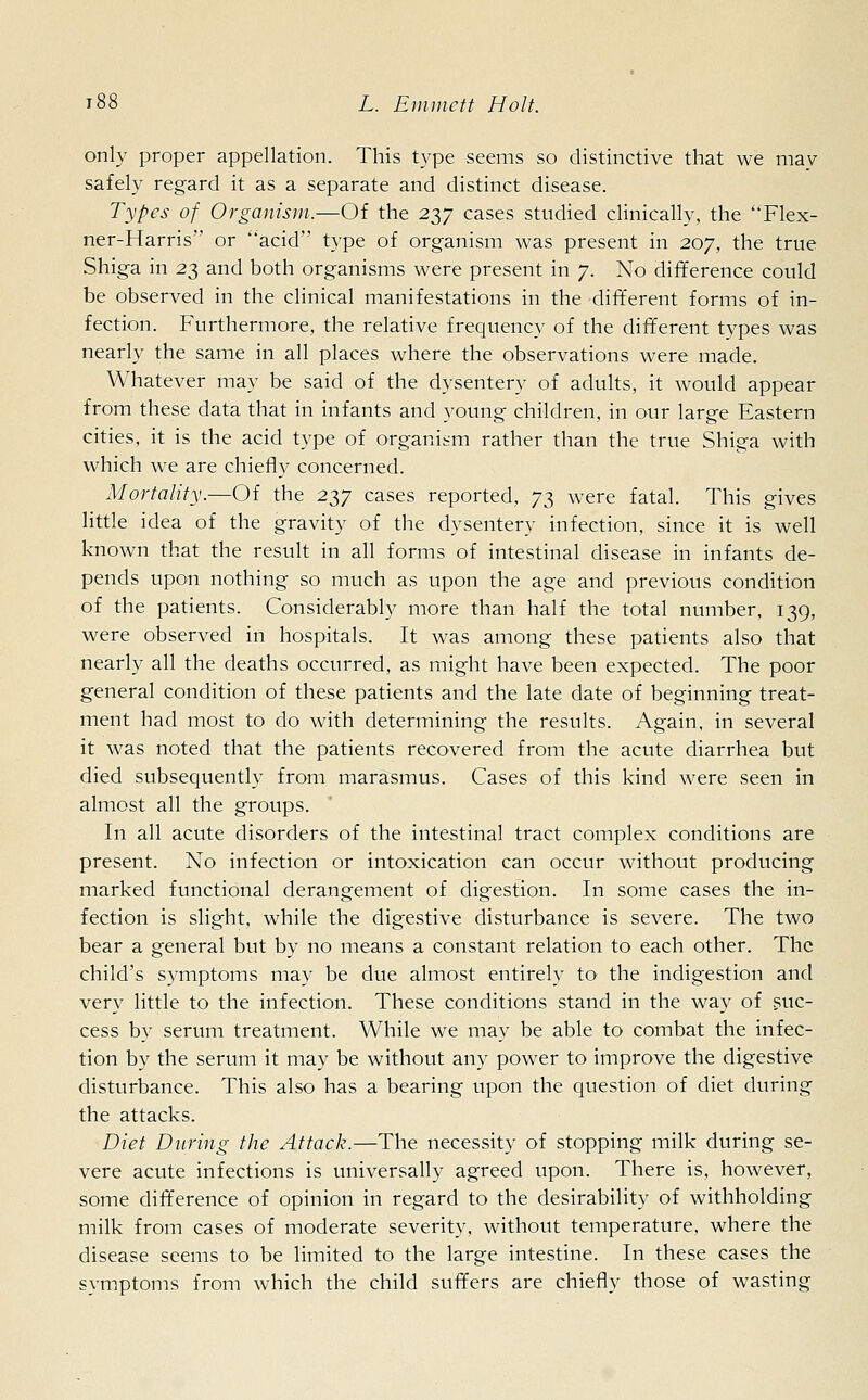 only proper appellation. This type seems so distinctive that we may safely regard it as a separate and distinct disease. Types of Organism,—Of the 237 cases studied clinically, the Flex- ner-Harris or 'acid type of organism was present in 207, the true Shiga in 23 and both organisms were present in 7. No difference could be observed in the clinical manifestations in the different forms of in- fection. Furthermore, the relative frequency of the different types was nearly the same in all places where the observations were made. Whatever may be said of the dysentery of adults, it would appear from these data that in infants and young children, in our large Eastern cities, it is the acid type of organism rather than the true Shiga with which we are chiefly concerned. Mortality.—Of the 237 cases reported, 73 were fatal. This gives little idea of the gravity of the dysentery infection, since it is well known that the result in all forms of intestinal disease in infants de- pends upon nothing so much as upon the age and previous condition of the patients. Considerably more than half the total number, 139, were observed in hospitals. It was among these patients also that nearly all the deaths occurred, as might have been expected. The poor general condition of these patients and the late date of beginning treat- ment had most to do with determining the results. Again, in several it was noted that the patients recovered from the acute diarrhea but died subsequently from marasmus. Cases of this kind were seen in almost all the groups. In all acute disorders of the intestinal tract complex conditions are present. No infection or intoxication can occur without producing marked functional derangement of digestion. In some cases the in- fection is slight, while the digestive disturbance is severe. The two bear a general but by no means a constant relation to each other. The child's symptoms may be due almost entirely to the indigestion and very little to the infection. These conditions stand in the way of suc- cess by serum treatment. While we may be able to combat the infec- tion by the serum it may be without any power to improve the digestive disturbance. This also has a bearing upon the question of diet during the attacks. Diet During the Attack,—The necessity of stopping milk during se- vere acute infections is universally agreed upon. There is, however, some difference of opinion in regard to the desirability of withholding milk from cases of moderate severity, without temperature, where the disease seems to be limited to the large intestine. In these cases the symptoms from which the child suffers are chiefly those of wasting