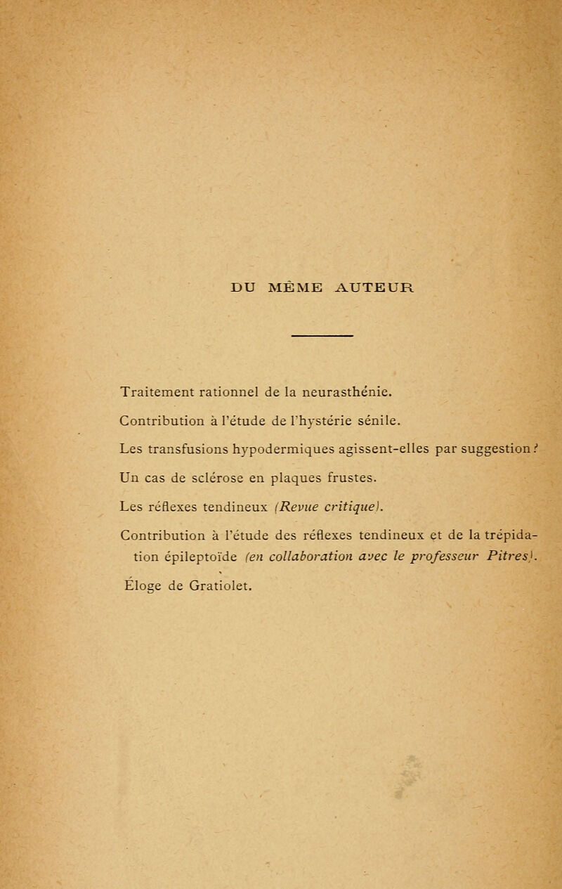 DU MEME AUTEUR Traitement rationnel de la neurasthénie. Contribution à l'étude de l'hystérie sénile. Les transfusions hypodermiques agissent-elles par suggestion.'' Un cas de sclérose en plaques frustes. Les réflexes tendineux (Revue critique). Contribution à l'étude des réflexes tendineux et de la trépida- tion épileptoïde (en collaboration avec le professeur Pitres}. Élose de Gratiolet.