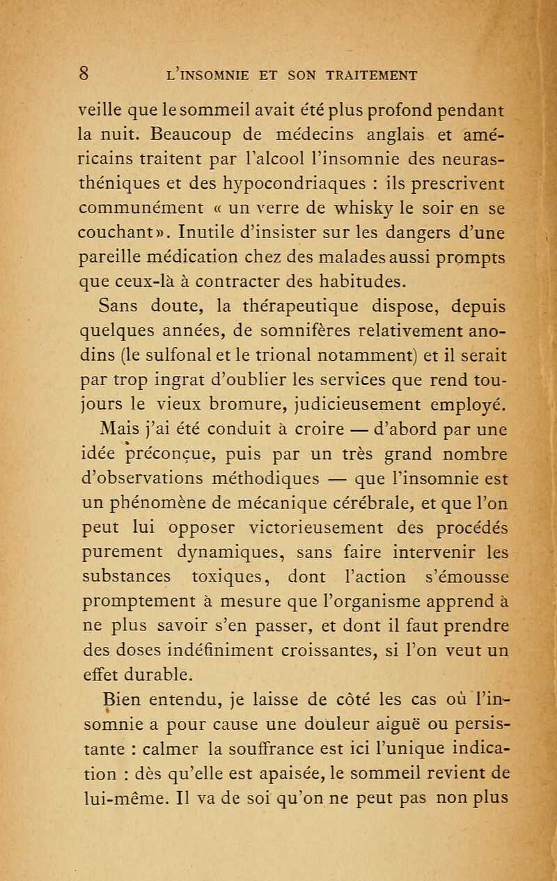 veille que le sommeil avait été plus profond pendant la nuit. Beaucoup de médecins anglais et amé- ricains traitent par Falcool l'insomnie des neuras- théniques et des hypocondriaques : ils prescrivent communément « un verre de whisky le soir en se couchante. Inutile d'insister sur les dangers d'une pareille médication chez des malades aussi prompts que ceux-là à contracter des habitudes. Sans doute, la thérapeutique dispose, depuis quelques années, de somnifères relativement ano- dins (le sulfonal et le trional notamment) et il serait par trop ingrat d'oublier les services que rend tou- jours le vieux bromure, judicieusement employé. Mais j'ai été conduit à croire — d'abord par une idée préconçue, puis par un très grand nombre d'observations méthodiques — que l'insomnie est un phénomène de mécanique cérébrale, et que l'on peut lui opposer victorieusement des procédés purement dynamiques, sans faire intervenir les substances toxiques, dont l'action s'émousse promptement à mesure que l'organisme apprend à ne plus savoir s'en passer, et dont il faut prendre des doses indéfiniment croissantes, si Ton veut un effet durable. Bien entendu, je laisse de côté les cas où l'in- somnie a pour cause une douleur aiguë ou persis- tante : calmer la souffrance est ici l'unique indica- tion : dès qu'elle est apaisée, le sommeil revient de lui-même. Il va de soi qu'on ne peut pas non plus