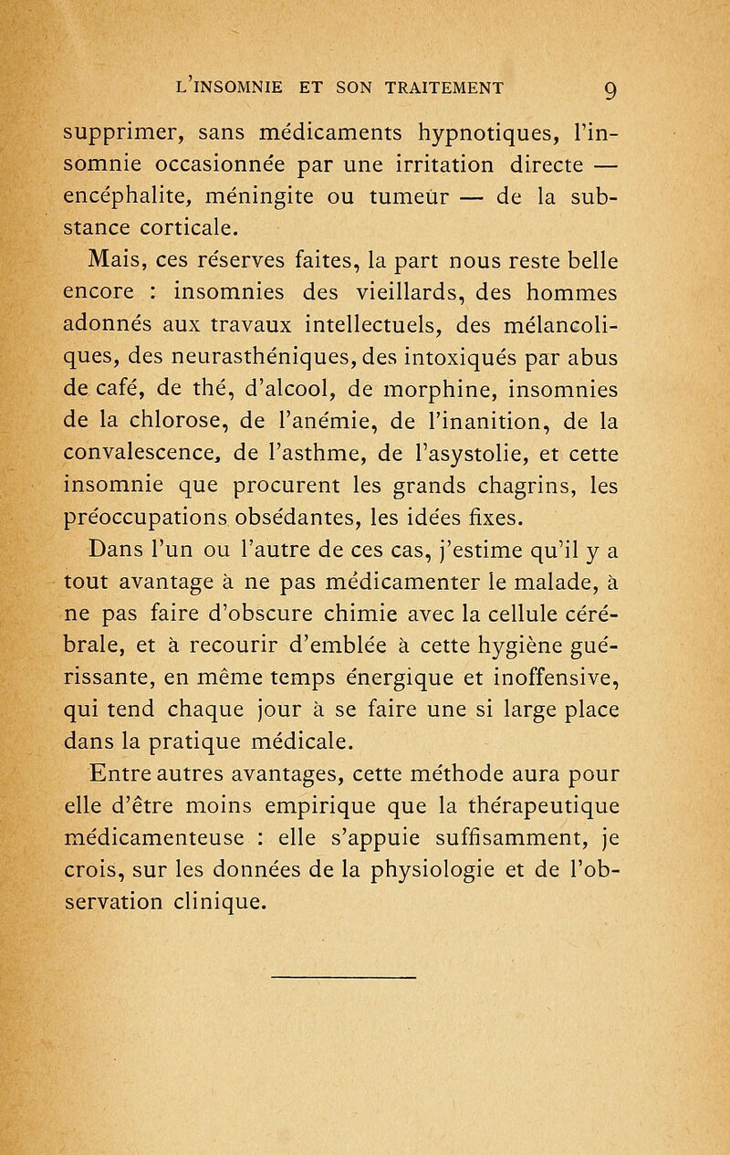 supprimer, sans médicaments hypnotiques, l'in- somnie occasionnée par une irritation directe — encéphalite, méningite ou tumeur — de la sub- stance corticale. Mais, ces réserves faites, la part nous reste belle encore : insomnies des vieillards, des hommes adonnés aux travaux intellectuels, des mélancoli- ques, des neurasthéniques, des intoxiqués par abus de café, de thé, d'alcool, de morphine, insomnies de la chlorose, de l'anémie, de l'inanition, de la convalescence, de l'asthme, de l'asystolie, et cette insomnie que procurent les grands chagrins, les préoccupations obsédantes, les idées fixes. Dans l'un ou l'autre de ces cas, j'estime qu'il y a tout avantage à ne pas médicamenter le malade, à ne pas faire d'obscure chimie avec la cellule céré- brale, et à recourir d'emblée à cette hygiène gué- rissante, en même temps énergique et inoffensive, qui tend chaque jour à se faire une si large place dans la pratique médicale. Entre autres avantages, cette méthode aura pour elle d'être moins empirique que la thérapeutique médicamenteuse : elle s'appuie suffisamment, je crois, sur les données de la physiologie et de l'ob- servation clinique.