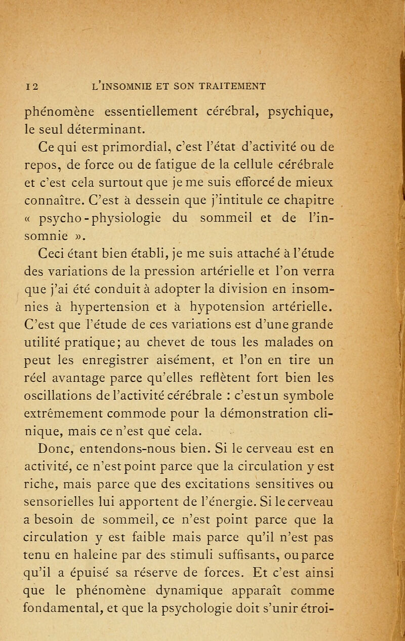 phénomène essentiellement cérébral, psychique, le seul déterminant. Ce qui est primordial, c'est l'état d'activité ou de repos, de force ou de fatigue de la cellule cérébrale et c'est cela surtout que je me suis efforcé de mieux connaître. C'est à dessein que j'intitule ce chapitre « psycho-physiologie du sommeil et de l'in- somnie ». Ceci étant bien établi, je me suis attaché à l'étude des variations de la pression artérielle et l'on verra que j'ai été conduit à adopter la division en insom- nies à hypertension et à hypotension artérielle. C'est que l'étude de ces variations est d'une grande utilité pratique; au chevet de tous les malades on peut les enregistrer aisément, et l'on en tire un réel avantage parce qu'elles reflètent fort bien les oscillations de l'activité cérébrale : c'est un symbole extrêmement commode pour la démonstration cli- nique, mais ce n'est que cela. Donc, entendons-nous bien. Si le cerveau est en activité, ce n'est point parce que la circulation y est riche, mais parce que des excitations sensitives ou sensorielles lui apportent de l'énergie. Si le cerveau a besoin de sommeil, ce n'est point parce que la circulation y est faible mais parce qu'il n'est pas tenu en haleine par des stimuli suffisants, ou parce qu'il a épuisé sa réserve de forces. Et c'est ainsi que le phénomène dynamique apparaît comme fondamental, et que la psychologie doit s'unir étroi-