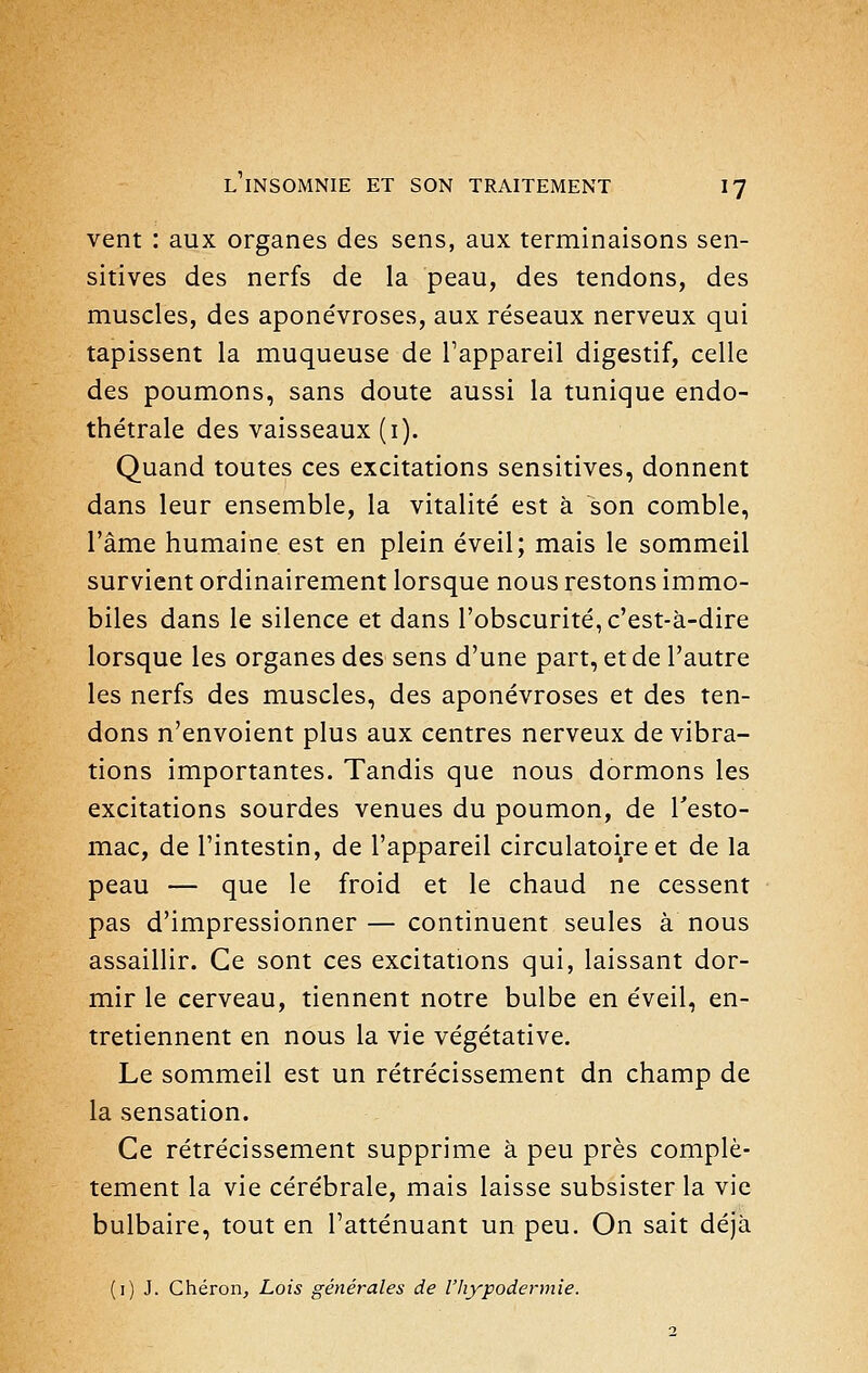 vent : aux organes des sens, aux terminaisons sen- sitives des nerfs de la peau, des tendons, des muscles, des aponévroses, aux réseaux nerveux qui tapissent la muqueuse de l'appareil digestif, celle des poumons, sans doute aussi la tunique endo- thétrale des vaisseaux (i). Quand toutes ces excitations sensitives, donnent dans leur ensemble, la vitalité est à son comble, l'âme humaine est en plein éveil; mais le sommeil survient ordinairement lorsque nous restons immo- biles dans le silence et dans l'obscurité, c'est-à-dire lorsque les organes des sens d'une part, et de l'autre les nerfs des muscles, des aponévroses et des ten- dons n'envoient plus aux centres nerveux de vibra- tions importantes. Tandis que nous dormons les excitations sourdes venues du poumon, de l'esto- mac, de l'intestin, de l'appareil circulatoire et de la peau — que le froid et le chaud ne cessent pas d'impressionner — continuent seules à nous assaillir. Ce sont ces excitations qui, laissant dor- mir le cerveau, tiennent notre bulbe en éveil, en- tretiennent en nous la vie végétative. Le sommeil est un rétrécissement dn champ de la sensation. Ce rétrécissement supprime à peu près complè- tement la vie cérébrale, mais laisse subsister la vie bulbaire, tout en l'atténuant un peu. On sait déjà (i) J. Chéron, Lois générales de l'hypodermie.