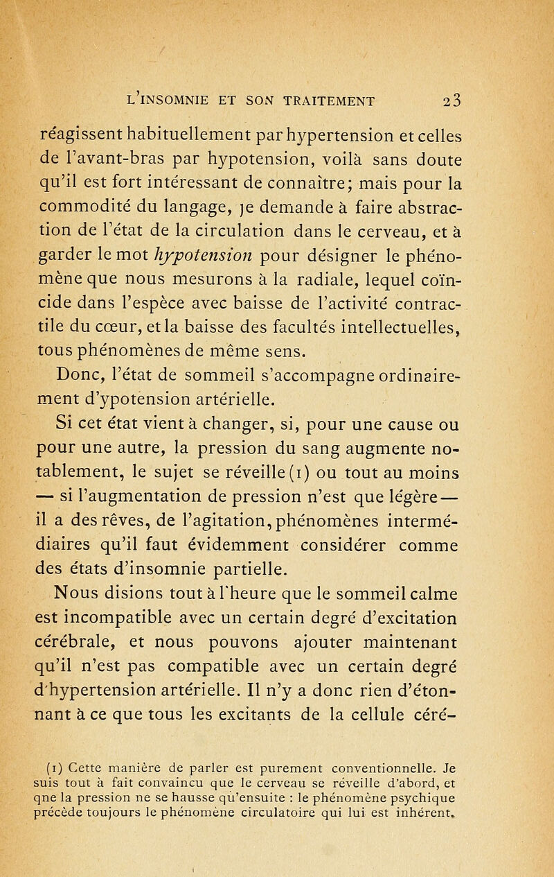 réagissent habituellement par hypertension et celles de Tavant-bras par hypotension, voilà sans doute qu'il est fort intéressant de connaître; mais pour la commodité du langage, je demande à faire abstrac- tion de l'état de la circulation dans le cerveau, et à garder le mot hypotension pour désigner le phéno- mène que nous mesurons à la radiale, lequel coïn- cide dans l'espèce avec baisse de l'activité contrac- tile du cœur, et la baisse des facultés intellectuelles, tous phénomènes de même sens. Donc, l'état de sommeil s'accompagne ordinaire- ment d'ypotension artérielle. Si cet état vient à changer, si, pour une cause ou pour une autre, la pression du sang augmente no- tablement, le sujet se réveille (i) ou tout au moins — si l'augmentation de pression n'est que légère — il a des rêves, de l'agitation, phénomènes intermé- diaires qu'il faut évidemment considérer comme des états d'insomnie partielle. Nous disions tout à l'heure que le sommeil calme est incompatible avec un certain degré d'excitation cérébrale, et nous pouvons ajouter maintenant qu'il n'est pas compatible avec un certain degré d'hypertension artérielle. Il n'y a donc rien d'éton- nant à ce que tous les excitants de la cellule céré- (i) Cette manière de parler est purement conventionnelle. Je suis tout à fait convaincu que le cerveau se réveille d'abord, et qne la pression ne se hausse qu'ensuite : le phénomène psychique précède toujours le phénomène circulatoire qui lui est inhérent»