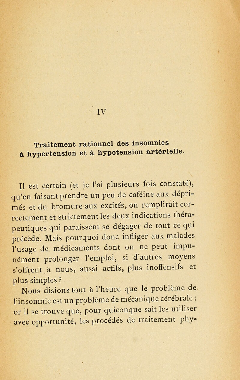 Traitement rationnel des insomnies à, hypertension et à, hypotension artérielle. Il est certain (et je l'ai plusieurs fois constaté), qu'en faisant prendre un peu de caféine aux dépri- més et du bromure aux excités, on remplirait cor- rectement et strictement les deux indications théra- peutiques qui paraissent se dégager de tout ce qui précède. Mais pourquoi donc infliger aux malades l'usage de médicaments dont on ne peut impu- nément prolonger l'emploi, si d'autres moyens s'offrent à nous, aussi actifs, plus inoffensifs et plus simples? Nous disions tout à l'heure que le problème de. l'insomnie est un problème de mécanique cérébrale : or il se trouve que, pour quiconque sait.les utiliser avec opportunité, les procédés de traitement phy-