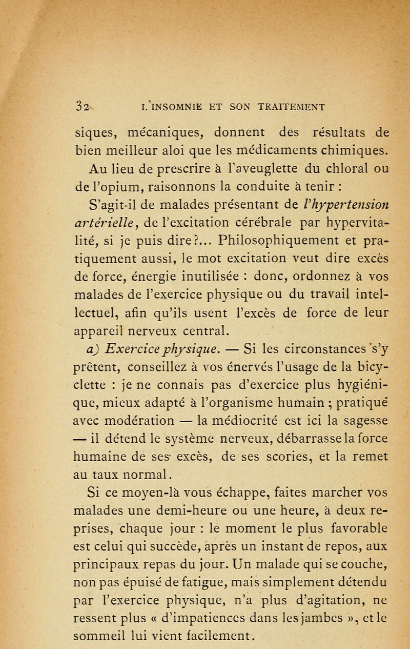 siques, mécaniques, donnent des résultats de bien meilleur aloi que les médicaments chimiques. Au lieu de prescrire à l'aveuglette du chloral ou de l'opium, raisonnons la conduite à tenir : S'agit-il de malades présentant de Vhypertension artérielle, de l'excitation cérébrale par hypervita- lité, si je puis dire?... Philosophiquement et pra- tiquement aussi, le mot excitation veut dire excès de force, énergie inutilisée : donc, ordonnez à vos malades de l'exercice physique ou du travail intel- lectuel, afin qu'ils usent l'excès de force de leur appareil nerveux central. a) Exercice physique. — Si les circonstances's'y prêtent, conseillez à vos énervés l'usage de la bicy- clette : je ne connais pas d'exercice plus hygiéni- que, mieux adapté à l'organisme humain ; pratiqué avec modération — la médiocrité est ici la sagesse — il détend le système nerveux, débarrasse la force humaine de ses- excès, de ses scories, et la remet au taux normal. Si ce moyen-là vous échappe, faites marcher vos malades une demi-heure ou une heure, à deux re- prises, chaque jour : le moment le plus favorable est celui qui succède, après un instant de repos, aux principaux repas du jour. Un malade qui se couche, non pas épuisé de fatigue, mais simplement détendu par l'exercice physique, n'a plus d'agitation, ne ressent plus « d'impatiences dans les jambes », et le sommeil lui vient facilement.