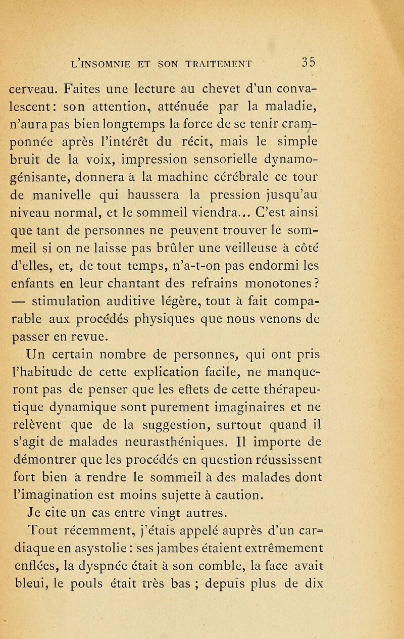 cerveau. Faites une lecture au chevet d'un conva- lescent: son attention, atténuée par la maladie, n'aura pas bien longtemps la force de se tenir cram- ponnée après l'intérêt du récit, mais le simple bruit de la voix, impression sensorielle dynamo- génisante, donnera à la machine cérébrale ce tour de manivelle qui haussera la pression jusqu'au niveau normal, et le sommeil viendra... C'est ainsi que tant de personnes ne peuvent trouver le som- meil si on ne laisse pas brûler une veilleuse à côté d'elles, et, de tout temps, n'a-t-on pas endormi les enfants en leur chantant des refrains monotones ? — stimulation auditive légère, tout à fait compa- rable aux procédés physiques que nous venons de passer en revue. Un certain nombre de personnes, qui ont pris l'habitude de cette explication facile, ne manque- ront pas de penser que les eftets de cette thérapeu- tique dynamique sont purement imaginaires et ne relèvent que de la suggestion, surtout quand il s'agit de malades neurasthéniques. Il importe de démontrer que les procédés en question réussissent fort bien à rendre le sommeil à des malades dont l'imagination est moins sujette à caution. Je cite un cas entre vingt autres. Tout récemment, j'étais appelé auprès d'un car^ diaque en asystolie : ses jambes étaient extrêmement enflées, la dyspnée était à son comble, la face avait bleui, le pouls était très bas ; depuis plus de dix