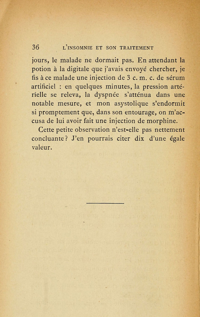 jours, le malade ne dormait pas. En attendant la potion à la digitale que J'avais envoyé chercher, Je fis à ce malade une injection de 3 c. m. c. de sérum artificiel : en quelques minutes, la pression arté- rielle se releva, la dyspnée s'atténua dans une notable mesure, et mon asystolique s'endormit si promptement que, dans son entourage, on m'ac- cusa de lui avoir fait une injection de morphine. Cette petite observation n'est-elle pas nettement concluante? J'en pourrais citer dix d'une égale valeur.