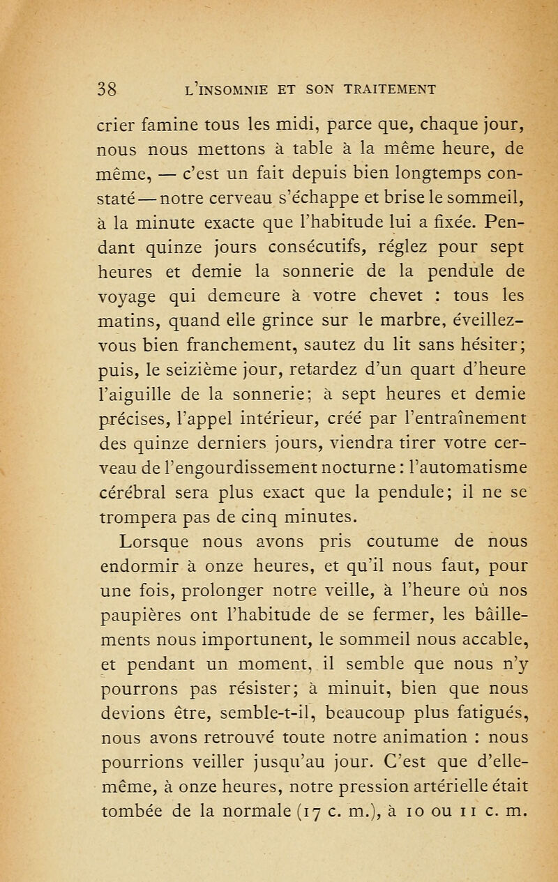 crier famine tous les midi, parce que, chaque jour, nous nous mettons à table à la même heure, de même, — c'est un fait depuis bien longtemps con- staté— notre cerveau s'échappe et brise le sommeil, à la minute exacte que l'habitude lui a fixée. Pen- dant quinze jours consécutifs, réglez pour sept heures et demie la sonnerie de la pendule de voyage qui demeure à votre chevet : tous les matins, quand elle grince sur le marbre, éveillez- vous bien franchement, sautez du lit sans hésiter; puis, le seizième jour, retardez d'un quart d'heure l'aiguille de la sonnerie; à sept heures et demie précises, l'appel intérieur, créé par l'entraînement des quinze derniers jours, viendra tirer votre cer- veau de l'engourdissement nocturne : l'automatisme cérébral sera plus exact que la pendule; il ne se trompera pas de cinq minutes. Lorsque nous avons pris coutume de nous endormir à onze heures, et qu'il nous faut, pour une fois, prolonger notre veille, à l'heure où nos paupières ont l'habitude de se fermer, les bâille- ments nous importunent, le sommeil nous accable, et pendant un moment, il semble que nous n'y pourrons pas résister; à minuit, bien que nous devions être, semble-t-il, beaucoup plus fatigués, nous avons retrouvé toute notre animation : nous pourrions veiller jusqu'au jour. C'est que d'elle- même, à onze heures, notre pression artérielle était