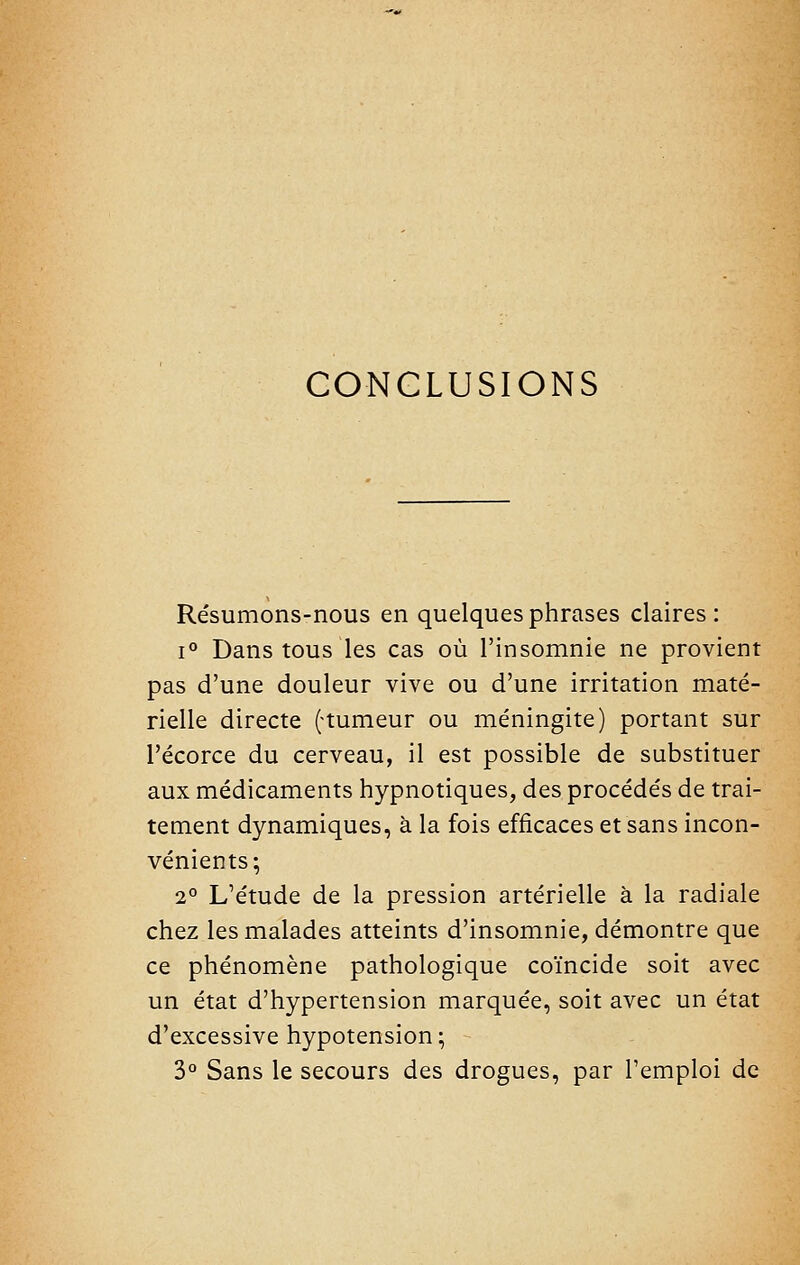 CONCLUSIONS Résumons-nous en quelques phrases claires: i'^ Dans tous les cas où l'insomnie ne provient pas d'une douleur vive ou d'une irritation maté- rielle directe (-tumeur ou méningite) portant sur l'écorce du cerveau, il est possible de substituer aux médicaments hypnotiques, des procédés de trai- tement dynamiques, à la fois efficaces et sans incon- vénients; 2° L'étude de la pression artérielle à la radiale chez les malades atteints d'insomnie, démontre que ce phénomène pathologique coïncide soit avec un état d'hypertension marquée, soit avec un état d'excessive hypotension ; 3° Sans le secours des drogues, par l'emploi de