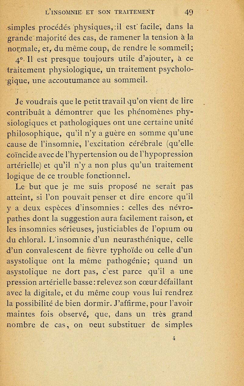 simples procédés physiques, :il est'facile, dans la grande'majorité des cas, de ramener la tension à la normale, et, du même coup, de rendre le sommeil; 4°. Il est presque toujours utile d'ajouter, à ce traitement physiologique, un traitement psycholo- gique, une accoutumance au sommeil. Je voudrais que le petit travail qu'on vient de lire contribuât à démontrer que les phénomènes phy- siologiques et pathologiques ont une certaine unité philosophique, qu'il n'y a guère en somme qu'une cause de l'insomnie, l'excitation cérébrale (qu'elle coïncide avec de l'hypertension ou de l'hypopression artérielle) et qu'il n'y a non plus qu'un traitement logique de ce trouble fonctionnel. Le but que je me suis proposé ne serait pas atteint, si l'on pouvait penser et dire encore qu'il y a deux espèces d'insomnies : celles des névro- pathes dont la suggestion aura facilement raison, et les insomnies sérieuses, justiciables de l'opium ou du chloral. L'insomnie d'un neurasthénique, celle d'un convalescent de fièvre typhoïde ou celle d'un asystolique ont la même pathogénie; quand un ^systolique ne dort pas, c'est parce qu'il a une pression artérielle basse: relevez son cœur défaillant avec la digitale, et du même coup vous lui rendrez la possibilité de bien dormir. J'affirme, pour l'avoir maintes fois observé, que, dans un très grand nombre de cas, on oeut substituer de simples