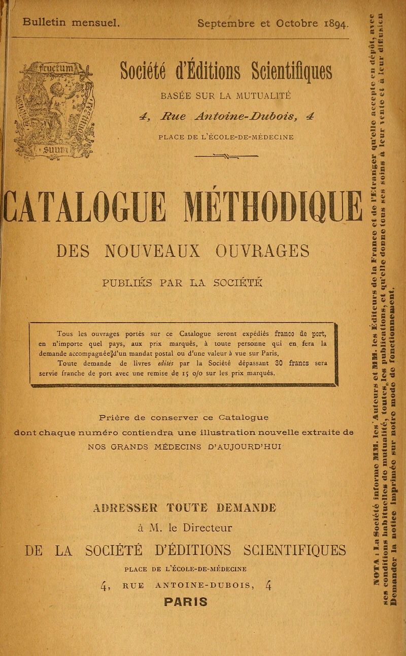 Bulletin mensuel. Septembre et Octobre 1894. « -11- V<!it » Société d'Éditions Scientifiques BASÉE SUR LA MUTUALITÉ ^j Hue Antoine-Dubois, 4 PLACE DE l'ÉC0LE-DE-MÉDEC1NE f^f vs^ DES NOUVEAUX OUVRAGES PUBLIES PAR IxA SOCIETK Tous les ouvrages portés sur ce Catalogue seront expédiés franco de port, en n'importe quel pays, aux prix marqués, à toute personne qui en fera la demande accompagnéejd'un mandat postal ou d'une valeur à vue sur Paris. Toute demande de livres tàitis par la Société dépassant 30 francs sera servie franche de port avec une remise de 15 0/0 sur les prix marqués. «s 0 ï 9 s Sa s- si H SB  in « « w 9 S a s e •m 9 fc< © s S - * e 'm ' 5« . 5 *« S « î  a e Il g O M »*« Prière de conserver ce Catalogue dont chaque numéro contiendra une illustration nouvelle extraite de NOS GRANDS MÉDECINS D'AUJOURD'HUI ADRESSER TOUTE DEMANDE à M. le Directeur DE LA SOCIÉTÉ D'ÉDITIONS SCIENTIFIQUES PLACE DE l'ÉC0LE-DE-MÉDEC1NE 4, RUE ANTOINE-DUBOIS, 4 PARIS «a a a S * «a» Ses 5 gl 'S ^ e a. •-?! -« s ,8 -S © «■fis e a e *? * - i>! a «