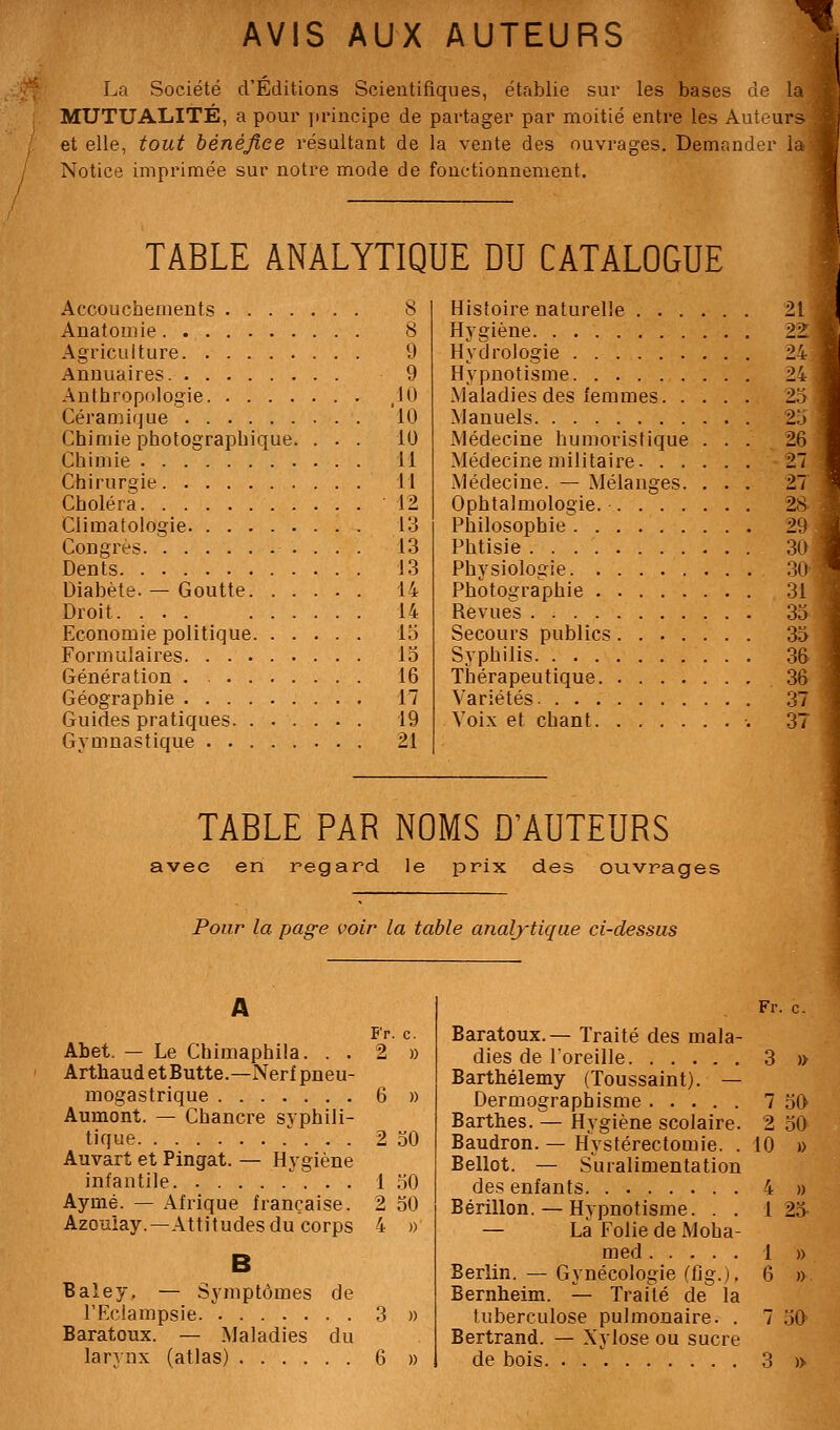 AVIS AUX AUTEURS '^ La Société d'Éditions Scientifiques, établie sur les bases de la MUTUALITÉ, a pour principe de partager par moitié entre les Auteurs et elle, tout bénéjîce résultant de la vente des ouvrages. Demander la Notice imprimée sur notre mode de fonctionnement. TABLE ANALYTIQUE DU CATALOGUE 8 Accouchements Anatomie 8 Agriculture 9 Annuaires 9 Anthropologie ,10 Céramique 10 Chimie photographique. ... 10 Chimie 11 Chirurgie 11 Choléra 12 Climatologie 13 Congrès 13 Dents 13 Diabète. — Goutte 14 Droit 14 Economie politique 15 Formulaires 13 Génération . 16 Géographie 17 Guides pratiques 19 Gymnastique 21 Histoire naturelle . . . Hygiène Hydrologie Hypnotisme Maladies des lemmes. . Manuels Médecine humoristique Médecine militaire. . . Médecine. — Mélanges. Ophtalmologie. .... Philosophie Phtisie Physiologie Photographie Revues Secours publics.... Syphilis Thérapeutique Variétés Voix et chant 21 22 24 24 2.5 25 26 27 27 28- 29 30 30 31 33 33 36 36 37 37 TABLE PAR NOMS D'AUTEURS avec en regard le prix des ouvrages Pour la page voir la table analytique ci-dessus A Fr. c. Abet. — Le Chimaphila. . . 2 » ArthaudetButte.—Nerf pneu- mogastrique 6 » Aumont. — Chancre syphili- tique . . 2 30 Auvart et Pingat. — Hygiène infantile . . 1 30 Aymé. — Afrique française. 2 30 Azouiay.—Attitudes du corps 4 » B Baîey. — Symptômes de l'Eclampsie 3 » Baratoux. — Maladies du Fr. c. Baratoux.— Traité des mala- dies de loreille 3 » Barthélémy (Toussaint). — Dermographisme 7 30 Barthes. — Hygiène scolaire. 2 30 Baudron. — Hystérectomie. . 10 » Bellot. — Suralimentation des enfants 4 » Bérillon.— Hypnotisme. . . 1 23 — La Folie de Moha- med 1 » Berlin. — Gynécologie (fig.), 6 » Bernheim. — Traité de la tuberculose pulmonaire. . 7 50 Bertrand. — Xylose ou sucre