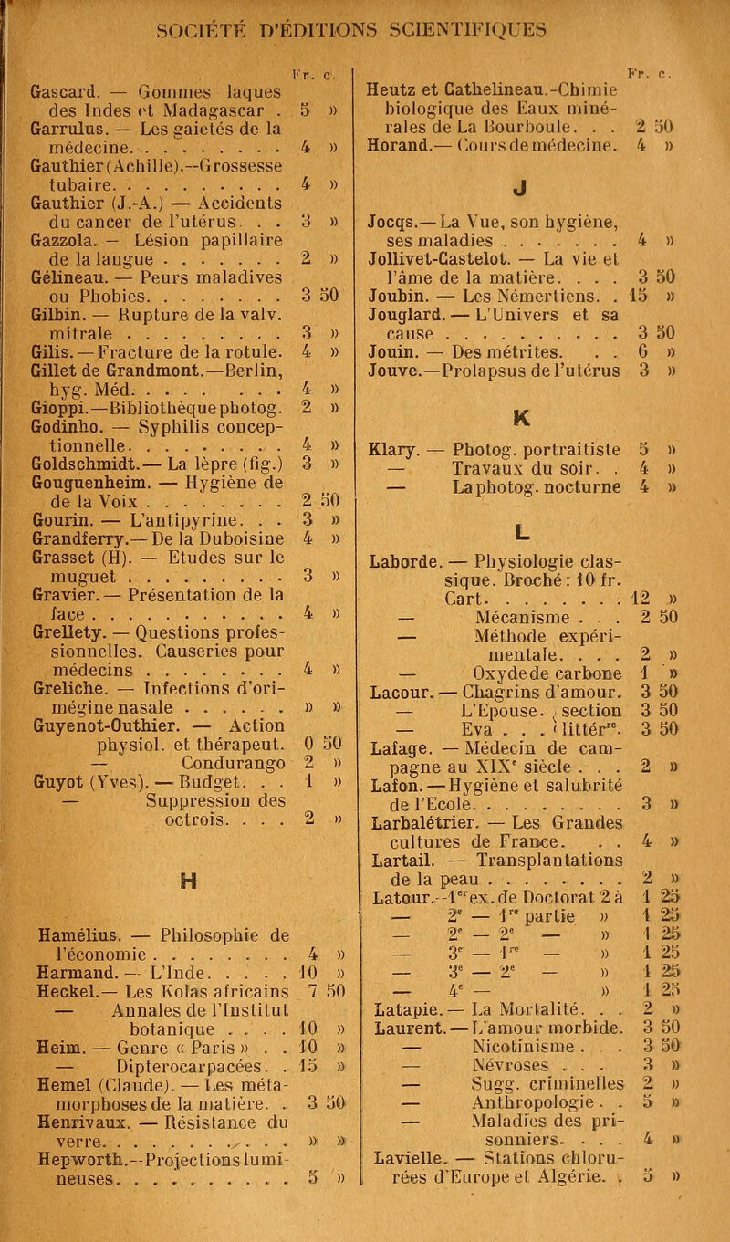 l''r. c. Gascard. — Gommes laques des Indes ot Madagascar . 5 » Garrulus. — Les gaietés de la médecine 4 » Gauthier (Achille).—Grossesse tubaire 4 » Gauthier (J.-A.) — Accidents du cancer de l'utérus. . . 3 » Gazzola. — Lésion papillaire de la langue 2 » Gélineau. — Peurs maladives ou Phobies 3 30 Gilbin. — Rupture de la valv. mitrale 3 » Gilis. — Fracture de la rotule. 4 » Gillet de Grandmont.—Berlin, hyg. Méd. 4 » Gioppi.—Bibliothèque photog. 2 » Godinho. — Syphilis concep- tionnelle 4 » Goldsohmidt.— La lèpre (fig.) 3 » Gouguenheim. — Hygiène de de la Voix 2 SO Gourin. — L'antipyrine. . . 3 » Grandferry.—De la Duboisine 4 » Grasset (H). — Etudes sur le muguet 3 » Gravier.— Présentation de la face 4 » Grellety. — Questions profes- sionnelles. Causeries pour médecins 4 » Greliche. — Infections d'ori- mégine nasale » » Guyenot-Outhier. — Action physiol. et thérapeut. 0 30 — Condurango 2 » Guyot (Yves).— Budget. . . 1 » — Suppression des octrois. ... 2 0 H Hamélius. — Philosophie de l'économie 4 Hannand. - L'Inde 10 Heckel.— Les Kolas africains 7 — Annales de l'Institut botanique ... .10 Heim. — Genre a Paris » . . 10 — Dipterocarpacées. . 13 Hemel (Claude). — Les méta- morphoses de la matière. . 3 30 Henrivaux. — Résistance du verre y ...» » Hepworth.—Projections lumi- neuses, 3 » » » 30 » » Fr. 0. Heutz et Cathelineau.-Chimie biologique des Eaux miné- rales de La Bourboule. . . 2 30 Horand.— Cours de médecine. 4 » Jocqs.—La Vue, son hygiène, ses maladies 4 » JoUivet-Castelot. — La vie et l'âme de la matière. ... 3 50 Joubin. — Les Némertiens. . 15 » Jouglard. — L'Univers et sa cause 3 30 Jouin. — Des métrites. . . 6 » Jouve.—Prolapsus de l'utérus 3 » K Klary. — Photog. portraitiste — Travaux du soir. . — La photog. nocturne Laborde. — Physiologie clas- sique. Broché: 10 fr. Cart — Mécanisme . . . — Méthode expéri- mentale. . . . — Oxyde de carbone Lacour. — Chagrins d'amour. — L'Epouse. 'Section — Eva . . . ' littér^'. Lafage. — Médecin de cam- pagne au XIX' siècle . . . Lafon. — Hygiène et salubrité de l'Ecole Larbalétrier. — Les Grandes cultures de France. . . Lartail. — Transplantations de la peau Latour.--lex.de Doctorat 2 à 2 » 2 50 2 » 1 » 3 30 3 30 3 30 — r 9« partie Latapie.— La Mortalité, . . Laurent. — L'amour morbide. — Nicotinisme . — Névroses ., . . — Sugg. criminelles — Anthropologie . . — Maladies des pri- sonniers. . . . Lavielle. — Stations chloru- rées d'Europe et Algérie. . 2 » 3 » 4 » 2 » 1 23 1 23 1 25 1 23 1 25 1 23 2 » 3 30 3 50 3 » 2 » 5 » 4 » 3 »