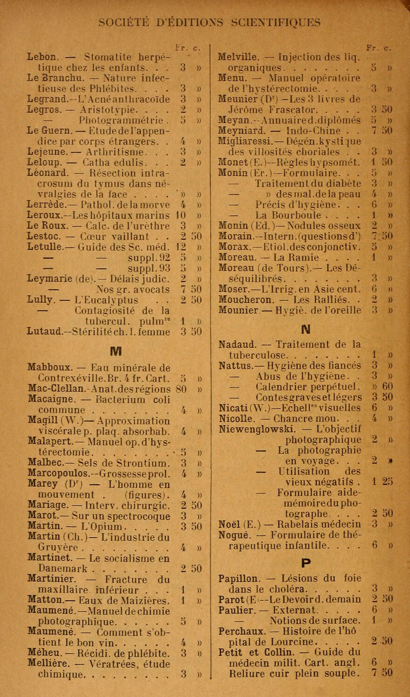 Lebon. — Stomatite herpé- tique chez les enfants. . . 3 » Le Branchu. — Nature infec- tieuse des Phlébites. ... 3 » Legrand.—L'Acné antliracoïde 3 » Legros. — Aristotypie. ... 2 » — Photogi-ammétrie. o » le Guern. — Etude de l'appen- dice par corps étrangers. . 4 » Lejeune.— Arthritisn)e. . . 3 » Leloup. — Catha edulis. . . 2 » Léonard. — Résection intra- crosum du tymus dans né- vralgies delà face ....» « Lerrède.— Pathol. delà morve 4 » Leroux.—Les hôpitaux marins 10 » Le Roux. — Cale de l'urèthre 3 » Lestoc. — Cœur vaillant . . 2 30 Letulle.—Guide des Se. raéd. \2 » — — suppl.92 3 )) — — suppl.93 3 » leymarie (de).—Délais judic. 2 » — Nos gr. avocats 7 30 LuUy. — L'Eucalyptus . . 2 30 — Contagiosité de la tubercul. pulm 1 » Lutaud.-Stérilitéch.l. femme 3 30 IVI Mabboux. — Eau minérale de Contrexéville.Br. 4fr.Cart. 3 » Mac-Clellan.-Anat.des régions 80 » Macaigne. — Bacterium coli commune 4 » Magill (W.)— Approximation viscérale p. placf. absorbab. 4 » Malapert.— Manuel op.dhys- térectomie . ■ 3 » Malbec—Sels de Strontium. 3 » Marcopoulos.—Grossesse prol. 4 » Marey (D'^j — L'homme en mouvement . (figures). 4 » Mariage. — Interv. chirurgie. 2 30 Marot.—Sur un spectrocoque 3 » Martin. — LOpium 3 30 Martin (Ch.)— L'industrie du Gruyère 4 » Martinet. — Le socialisme en Danemark 2 30 Martinier. — Fracture du maxillaire inférieur ... 1 » Matton.— Eaux de Maizières. 1 » Maumené.—Manuel de chimie photographique 3 » Maumené. — Comment s'ob- tient le bon vin 4 » Mébeu. — Récidi. de phlébite. 3 » Mellière. — Vératrées, étude Fr. c. Melville. — Injection des liq. organiques. . 3 » Menu. — Manuel opératoire de l'hystérecîomie 3 » Meunier (D') —Les 3 livres de Jérôme Frascator 3 30 Meyan.-Anuuaired.diplômés 3 » Meyniard. — Indo-Chine . . 7 .30 Migliaressi.— Dégén.kysti:jue des villosités choriales . . 3 » Monet(E.)—Règles bypsomét. 1 30 MoniniEr.)—Formulaire. . . 3 » — Traitement du diabète 3 « — )) des mal.delà peau 4 » — Précis d'hygiène. . . 6 » — La Bourboule .... 1 » Monin(Ed.)—Nodules osseux 2 » Morain.-lntern.(questionsd') 7 30 Morax. —Etiol.desconjonctiv. 3 » Moreau. — La Ramie ... . I « Moreau (de Tours).— Les Dé- séquilibrés 3 » P^oser.—L'irrig.en .\siecent. 6 » Moucheron. — Les Ralliés. . 2 » Mounier.— Hygiè. de l'oreille 3 » N Nadaud. — Traitement de la tuberculose 1 » Nattus.— Hygiène des fiancés 3 » — Abus de l'hygiène. . 3 » — Calendrier perpétuel. » 60 — Contesgravesetlégers 3 30 Nicati(\y.)—Echell''visuelles 6 » Nicolle. —Chancre mou. . . 4 » Niewenglowski. — L'objectif photographique 2 » — La photographie en voyage. . . 2 » — Utilisation des vieux négatifs . I 23 — Formulaire aide- mémoiredupho- tographe. ... 2 30 Noël (E.) — Rabelais médecin 3 » Nogué. — Formulaire de thé- rapeutique infantile. ... 6 » P Papillon. — Lésions du foie dans le choléra 3 » Parot(E—Le De voir d. demain 2 30 Paulier. — Externat 6 » — Notions de surface. 1 » Perchaux. — Histoire de l'hô pital de Lourcine 2 30 Petit et CoUin. — Guide du médecin milit. Cari. angl. 6 »