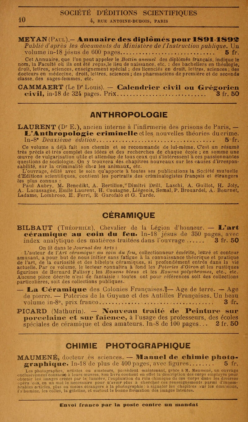 10 4, RUE ANTOINE-DUBOIS, PARIS MEYAN(Paul).- Annuaire des diplômés pourlS91-lS99 Publié d'après les documents du Ministère de l'Instruction publique. Un volume in-18 jésus de 600 pages 5 fr. Cet Annuaire, cjue l'on çeut appeler le Bottin annuel des diplômés français, indique le nom, la Faculté où ils ont été reçus,le lieu de naissance, etc. : des bacheliers en théologie, droit, lettres, sciences, enseignement spécial ; des licenciés en droit, lettres, sciences ; des docteurs en médecine, droit, lettres, sciences ; des pharmaciens de première et de seconde classe, des sages-femmes, etc. CAMMAERT (Le D' Louis). — Calendrier ei\ il ou Grégorien civil, in-18 de 324 pages. Prix 3 fr. 50 ANTHROPOLOGIE LAURENT (D'' E.), ancien interne à l'infirmeine des prisons de Paris. — L'Antbropologie criminelle et les nouvelles théories du crime. In-S* Deuxième édition 5 fr. Ce volume a déjà fait son chemin et se recommande de lui-même. C'est un résumé très précis et très complet des idées et des recherches de chaque école ; en somme une œuvre de vulgarisation utile et attendue de tous ceux qui s'intéressent à ces passionnantes questions de sociologie. On y trouvera des chapitres nouveaux sur les causes d'irrespon- sabilité, sur la criminalité chez les animaux, etc. L'ouvrage, édité avec le soin qu'apporte à toutes ses publications la Société mutuelle d'Editions scientifiques, contient les portraits des criminalogistes français et étrangers les plus connus : Paul Aubry, M. Benedikt, A. Bertillon.'Dimitri Drill, Laschi. A. Guillot, H. Joly, A. Lacassagne, Emile Laurent, H. Coulagne, Liégeois, Semai, P. Brouardel, A. Bournet, Ladame, Lombroso, E. Ferri, R Garofalo et G. 'Tarde. CERAMIQUE BILBAUT (Théophile), Chevalier de la Légion d'honneur. — l^'atrt céramique au coin du feu. In-18 jésus de 3b0 pages, avec index analytique des matières traitées dans l'ouvrage 3 fr. 50 On lit dans le Journal des Arts : L'auteur de l'Art céramiqw au coin du feu, collectionneur émérite, lettré et conteur amusant, a pour but de nous initier sans fatigue à la connaissance théorique et pratique de l'art, de la curiosité et des bibelots céramiques, si profondément entrés dans la vie actuelle. Par ce volume, le lecteur connaîtra à fond les Poteries d'Oiron et les rustiques figurines de Bernard Palissy ; les Rouens bleus et les Rouens polychromes, etc., etc. Aucune pièce décrite n'est de fantaisie ; toutes ont pour références soit des collections particulières, soit des collections publiques. — I^a Cérasnique des Colonies Françaises.!— A.^e de terre. — Age de pierre. — Poteries de la Guyane et des Antilles Françaises, Un beau volume in-S, prix franco , , 3 fr. PICARD (Mathurin). — IVouveaii traité de Peinture sur porcelaine et sur faïence, à l'usage des professeurs, des écoles spéciales de céramique et des amateurs. In-8 de 100 pages... 3 fr. 50 CHIIVIIE PHOTOGRAPHIQUE MAUMENÉ, docteur es sciences. — Manuel de chimie photo- graphique* In-18 de plus de 400 pages, avec figures 5 fr. Les photographes, artistes oa amateurs, possèdent maintenant, grAce à M. Maumené, un ouvrage •exclusivemeul''coûsaciaB à leurs œuvres. Son livre contient en effet la description des corps employés pour obtenir les images créées par la lumière, l'explication du rôle chimique do ces corps dans les diverses opéra oiis, en un mot le nécessaire pour n'avoir plus à chercher ces renseignements.parmi d'innom- braiiles ariicles, plus ou moins étrangers à la photographie: à signaler les chapitres ^ur les ému'sions, l'a'buraine. les colles, la gélatine, et surtout la bonne formation des images latentes.