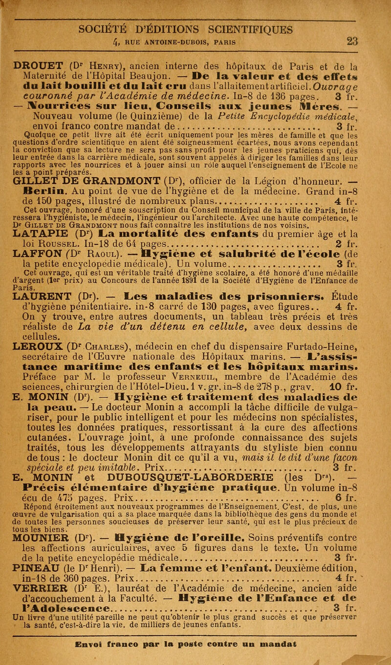 4, RUE ANTOINE-DUBOIS, PARIS 23 DROUET (D' Henry), ancien interne des hôpitaux de Paris et de la Matei-nité de l'Hôpital Beaujon. — Oe la. valeur et des effets du lait bouilli et du lait cru dans l'allaitement artificiel. Oaorag'e couronné par l'Académie de médecine. In-8 de 136 pages. 3 fr. — IVourrices sur lieu, Conseils aux jeunes Sléres. — Nouveau volume (le Quinzième) de la Petite Encyclopédie médicale^ envoi franco contre mandat de 3 îr. Quoique ce petit livre ait été écrit uniquement pour les mères de famille et que les questions d'ordre scientifique en aient été soigneusement écartées, nous avons cependant la conviction que sa lecture ne sera pas sans profit pour les jeunes praticiens qui, dès leur entrée dans la carrière médicale, sont souvent appelés à diriger les familles dans leur rapports avec les nourrices et à jouer ainsi un rôle auquel l'enseignement de l'Ecole ne les a point préparés. GILLET DE GRANDMONT (D^, officier de la Légion d'honneur. — Berlin. Au point de vue de l'hygiène et de la médecine. Grand in-8 de 150 pages, illustré de nombi-eux plans 4 fr. Cet ouvrage, honoré d'une souscription du Conseil municipal de la ville de Paris, inté- ressera l'hygiéniste, le médecin, l'ingénieur ou l'architecte. Avec une haute compétence, le D' GiLLET DE Geandmont nous fait connaître les institutions de nos voisins. IjATAPIE (D'') La mortalité des enfants du premier âge et la loi Roussel. In-18 de 64 pages 2 fr. LAFFON CD'' Raoul). —Hygiène et salubrité de l'école (de la petite encyclopédie médicale). Un volume 3 fr. Cet ouvrage, qui est un véritable traité d'hygiène scolaire, a été honoré d'une médaille d'argent (1er prix) au Concours de l'année 1891 de la Société d'Hygiène de l'Enfance de Paris. LAURENT (Dr). — Les maladies des prisonniers* Etude d'hygiène pénitentiaire, in-8 carré de 130 pages, avec figures.. 4 fr. On y trouve, entre autres documents, un tableau très précis et très réaliste de La vie d'un détenu en cellule, avec deux dessins de cellules. LEROUX (D' Charles), médecin en chef du dispensaire Furtado-Heine, secrétaire de l'Œuvre nationale des Hôpitaux marins. — L'assis- tance maritime des enfants et les bôpitaux marins* Préface par M. le professeur Verneuil, membre de l'Académie des sciences, chii'urgien de l'Hôtel-Dieu. 1 v. gr. in-8 de 278 p., grav. 10 fr. E. MONIN (D). — Hygiène et traitement des maladies de la peau. — Le docteur Monin a accompli la tâche difficile de vulga- riser, pour le public intelligent et pour les médecins non spécialistes, toutes les données pratiques, ressortissant à la cure des affections cutanées. L'ouvrage joint, à une profonde connaissance des sujets traités, tous les développements attrayants du styliste bien connu de tous : le docteur Monin dit ce qu'il a vu, mais il le dit d'une façon spéciale et peu imitable. Prix 3 fr. E. MONIN et DUBOUSQUET-LABORDERIE (les D). — Précis élémentaire d'hygiène pratique. Un volume in-8 écu de 475 pages. Prix 6 fr. Répond étroitement aux nouveaux programmes de l'Enseignement. C'est, déplus, une œuvre de vulgarisation qui a sa place marquée dans la bibliothèque des gens du monde et de toutes les personnes soucieuses de préserver leur santé, qui est le plus précieux de tous les biens. MOUNIER (D^). — Hygiène de Foreille. Soins préventifs contre les affections auriculaires, avec 5 figures dans le texte. Un volume de la petite encyclopédie médicale 3 fr. PINEAU (le D^ Henri). — La femme et l'enfant. Deuxième édition, in-18 de 360 pages. Prix 4 fr. VERRIER (D' E.), lauréat de l'Académie de médecine, ancien aide d'accouchement à la Faculté. — Hygiène de l'Enfance et de TAdolescence 3 fr. Un livre d'une utilité pareille ne peut qu'obtenir le plus grand succès et que préserver la santé, c'est-à-dire la vie, de milliers de jeunes enfants.