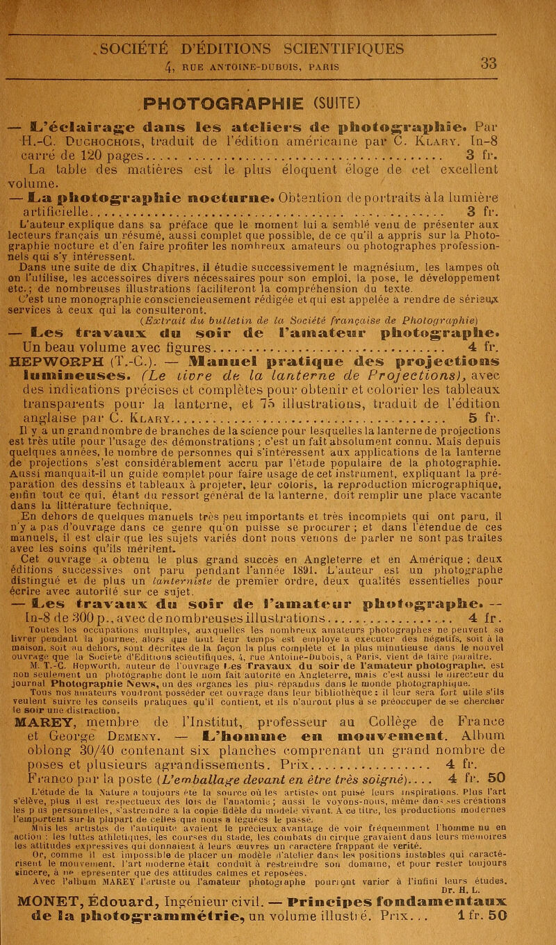 4, RUE ANTOINE-DUBOIS, PARIS OO PHOTOGRAPHIE (SUITE) — flL'écliftiira^e dans les ateliers de photographîet Par PI.-G. DuGHOCHOis, traduit de l'édition américaine par C. Klary. ln-8 carré de 120 pages 3 fr. La table des matières est le plus éloquent éloge de cet excellent volume. — I.^a f>liotoge'ag)8aie nocturne* Oi'jtention de portraits à la lumière artificielle 3 fr. L'auteur explique dans sa préface que le moment lui a semblé venu de présenter aux lecteurs français un résumé, aassi complet que possible, de ce qu'il a appris sur la Photo- graphie nocture et d'en faire profiter les nombreux amateurs ou photographes profession- nels qui s'y intéressent. Dans une suite de dix Chapitres, il étudie successivement le magnésium, les lampes où on l'ulilise, les accessoires divers nécessaires pour son emploi, la pose, le développement etc.; de nombreuses illustrations faciliteront la compréhension du texte. C'est une monographie consciencieusement rédigée et qui est appelée a rendre de sérisu^ services à ceux qui la consulteront. {Extrait du bulletin de la Société française de Photographie) — L.es travaux du soir de l'ainate^ar piiotograplie» Un beau volume avec figures 4 fr. HEPWORPH (T.-G.). — Manuel pra^tique des projections lunaineuses. fLe livre de la Lanterne de Projections), avec des indications précises et complètes pour obtenir et colorier les tableaux transparents pour la lanterne, et T.t illustrations, traduit de l'édition anglaise par C. Klary , 5 fr. Il y a un grand nombre de branches de la science pour lesquelles la lanterne de projections est très utile pour l'usage des démonstrations ; c'est un fait absolument connu. Mais depuis quelques années, le nombre de personnes qui s'intéressent aux applications de la lanterne de projections s'est considérablement accru par l'étude populaire de la photographie. Aussi manquait-il un guide complet pour faire usage de cet instrument, expliquant la pré- paration des dessins et tableaux à projeter, leur coloris, la reproduction micrographique, enlin tout ce qui, étant du ressort général de la lanterne, doit remplir une place vacante dans la littérature technique. En dehors de quelques manuels très peu importants et très incomplets qui ont paru, il n'y a pas d'ouvrage dans ce genre qu'on puisse se procurer ; et dans l'étendue de ces manuels, il est clair que les sujets variés dont nous venons de parler ne sont pas traites avec les soins qu'ils méritent. Cet ouvrage a obtenu le plus grand succès en Angleterre et en Amérique ; deux éditions successives ont paru pendant l'année 1891. L'auteur est un photo,^raphe distingué ei de plus un lantemiste de premier ordre, deux qualités essentielles pour écrire avec autorilé sui' ce sujet. — l^es travaux du soir de l'amateur photographe» -- ln-8 de 300p., avecdenombreusesillustrations 4 fr. Toutes les occupations muUiples, au.vqiielles les nomlireiix amateurs photographes ne peuvent sa livrer pendant la journée, alors que tout leur temps est employé a oxecuiei- fies négatifs, soit à la mHison, soit im dehors, sont décrites de la façon 1» plus complète et In plus minutieuse dans le nouvel ouvrage que la Société d'Editions scieutifl()ues. 4, rue Antoine-Oubois, a Paris, vient de laii'e paraître. M. T.-G. Hopworth, auteur de l'ouvrage l.es Travaux du soir de l'amateur photographe, est non seulement un photographe dont le nom fait autorité en Angleterre, mais c'est aussi le directeur du journal Photographie INews, un des organes les plus répandus dans le ruonde photographiiiue. Tous nos aiiiatours voudront posséder cet ouvrage dans leur bibliothèque: il leur sera foit utile s'ils veulent suivre les conseils pratiques qu'il contient, et Us n'auj-oiil plus à se préoccuper de se chercher le soir une distraction. MAREY, membre de l'Institut, professeur au Gollège de F'rance et George Demexy. — I.i'hoinn)e en mosivesneut. Album oblong ,30/40 contenant six planches comprenant un grand nombre de poses et plusieurs agrandissements. Prix 4 fr. Franco ptir la poste {L'emballage devant en être très soigné).... 4 fr. 50 L'étude de la Nature a toujours été la source où les artistes ont puisé leurs inspirations. Plus l'art s'élève, plus il est re.^pectueux des lois de l'auatomie; aussi le voyons-nous, même dan< >es créations les p us personnelles, s'astreindre a la copie Bdèle du modèle vivant. A ce titre, tes productions modernes l'emportent sur la plupart de celles que nous a léguées le passé. Mais les artistes de l'antiquité avaient le précieux avantage de voir fréquemment l'homme nu en action -, les luttes athleliiiues, les courses du stade, les combats du cirque gravaient dans leurs mémoires les attitudes expressives qui donnaient à leurs œuvres un caractère frappant de vérité. Or, comme il est impossible de placer un modèle d'atelier dans les positions instables qui caracté- risent le mouvement, l'art moderne était conduit à rerili'eindre son domaine, et pour rester toujours sincère, à lu' epresenter que des attitudes calmes et reposées. Avec l'album MAREY l'artiste ou l'amateur photogiaplie poiiriont varier à l'infini leurs études. ' Dr. H. L. MONET, Édo-uard, Ingénieur civil. — Principes fondamentaux, de Sa photogrammétrie, un volume illustré. Prix... Ifr. 50