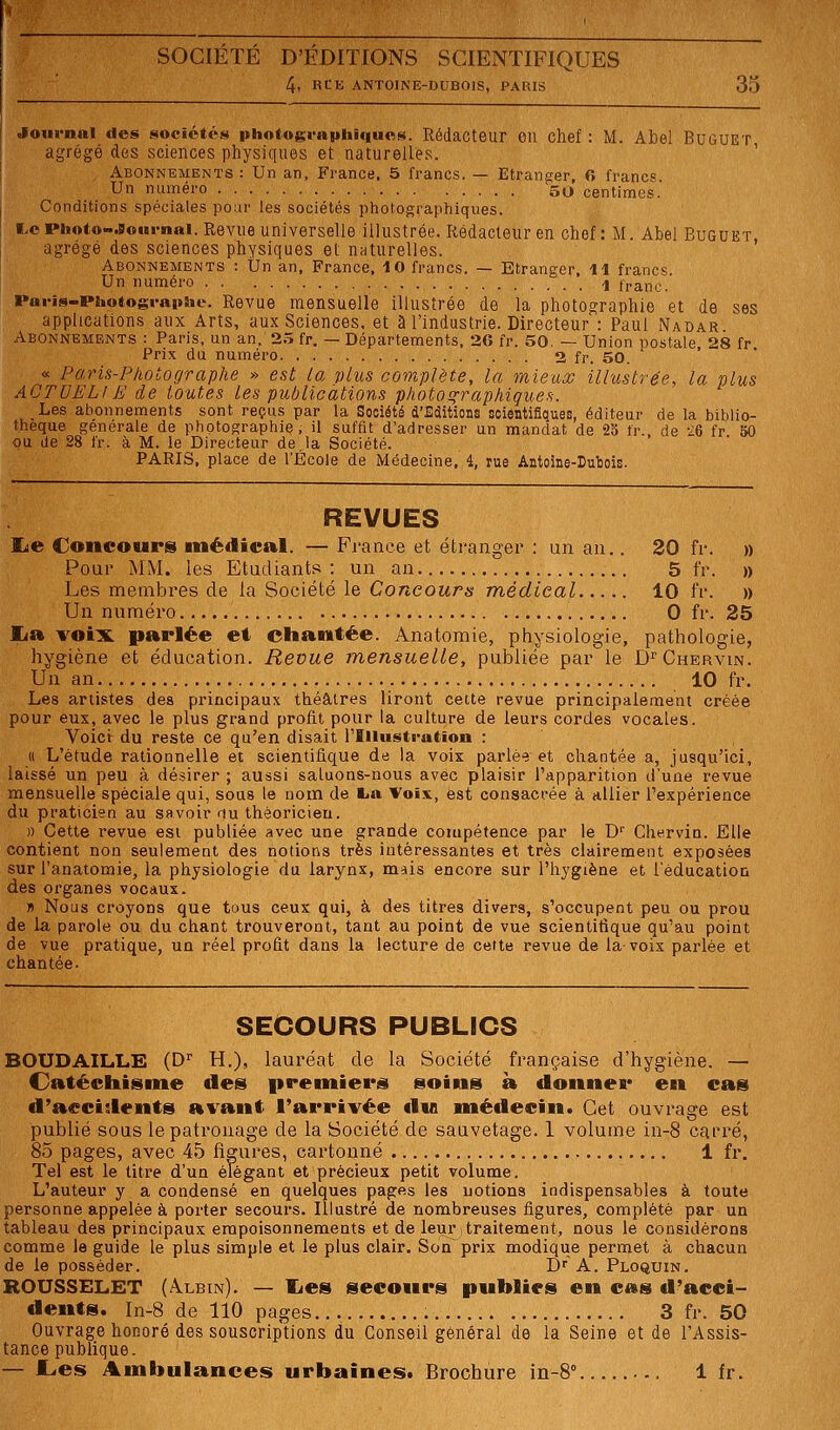 4, RtE ANTOINE-DUBOIS, PARIS 35 olournnl des sociétés photograi>hiqu«s. Rédacteur OU chef : M. Abel BuGUET agrégé des sciences physiques et naturelles. ' Abonnements : Un an. Prance, 5 francs. — Etranger, 6 franc» Un numéro 50 centimes.' Conditions spéciales pour les sociétés photographiques. i.ePhot»-.B©ni-nai. Revue universelle illustrée. Rédacteur en chef: M. Abel Buguet, agrégé des sciences physiques et nnturelles. Abonnements : tJn an, France, 10 francs. — Etranger, il francs. Un numéro 4 franc. Paris-Photogragtiie. Revue mensuelle illustrée de la photographie et de ses applications aux Arts, aux Sciences, et à l'industrie. Directeur : Paul Nadar Abonnements : Paris, un an, 2.^ fr. — Départements, 2G fr. 50. — Union postale 28 fr Prix du numéro 2 fr. 50. « Paris-Photographe » est la plus complète, la mieux illustrée, la plus ACTUEL!E de toutes les publications photof^raphiques. Les abonnements sont reçus par la Société d'Editions scientifiques, éditeur de la biblio- thèque générale de ptiotographie . il suffit d'adresser un mandat de 25 fr. de 26 fr 50 ou de 28 fr. à M. le Directeur de.la Société. PARIS, place de l'École de Médecine, 4, rue Antoine-Dubois. REVUES ILe Concours médical. — France et étranger : un an.. 20 fr. » Pour MM. les Etudiants: un an 5 fr. » Les membres de la Société le Concours médical 10 fr. » Un numéro 0 fr. 25 lia voix parlée et ©hamtée. Anatomie, physiologie, pathologie, hygiène et éducation. Revue mensuelle, publiée par le D^'Chervin. Un an 10 fr. Les artistes des principaux théâtres liront cette revue principalement créée pour eux, avec le plus grand profit pour la culture de leurs cordes vocales. Volet du reste ce qu'en disait rillustfation : (( L'étude rationnelle et scientifique de la voix parlé'? et chantée a, jusqu'ici, laissé un peu à désirer ; aussi saluons-nous avec plaisir l'apparition d'une revue mensuelle spéciale qui, sous le nom de tia Voi.\., est consacrée à allier l'expérience du praticien au savoir <iu théoricien. » Cette revue est publiée avec une grande compétence par le D'' Chervin. Elle contient non seulement des notions très intéressantes et très clairement exposées sur l'anatomie, la physiologie du larynx, mais encore sur l'hygiène et l'éducation des organes vocaux. « Nous croyons que tous ceux qui, à des titres divers, s'occupent peu ou prou de la parole ou du chant trouveront, tant au point de vue scientifique qu'au point de vue pratique, un réel profit dans la lecture de cette revue de la voix parlée et chantée. SECOURS PUBLICS BOUDAILL.E (D'' H.), lauréat de la Société française d'hygiène. — Catéchisme des premiers soins à donner en cas d'accidents a%'ant l'arrivée du médecin. Cet ouvrage est publié sous le patronage de la Société de sauvetage. 1 volume in-8 carré, 85 pages, avec 45 figures, cartonné 1 fr. Tel est le titre d'un élégant et précieux petit volume. L'auteur y a condensé en quelques pages les notions indispensables à toute personne appelée à porter secours. Illustré de nombreuses figures, complété par un tableau des principaux empoisonnements et de leur > traitement, nous le considérons comme le guide le plus simple et le plus clair. Sonprix modique permet à chacun de le posséder. Dr A. Ploquin. ROUSSELET (Albin). — lies secours publies en cas d'acci- dents. In-8 de 110 pages 3 fr. 50 Ouvrage honoré des souscriptions du Conseil général de la Seine et de l'Assis- tance publique. — Les Ambulances urbaines. Brochure in-8° 1 fr.