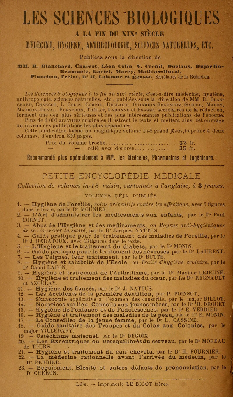 LES SCIENCES BIOLOGIQUES A LA FIN DU XIX« SIECLE MEDECINE, HIGIEM, ANTflROIOLO(;iË,^SCIE]\ClS MTl]RELLES, ETC. Publiées sous la direction de Smi. R. Blanchard, Chai'cot, liéon Colin, V. Cornil, Ondaux, Dujartlin» Keauiuetz, Gariol, IMarcy, JUathias-Vluval, Plancbon, Trélat, W H. Labonnc et Égasso, Secrétaires de la Rédaction. Les Science-< biologiques a la fin du xix'^ siècle, c'est-à-dire médecine, hygiène, anthropologie, sciences naturelles, etc., publiées sous la direction de MM. R. Blan- chard, Charcot, L. Colin, Cor.ml, Duclaux, Ou.rARDiN-BEAUMETz, Gariel, Marey, Mathias-Doval, Planchon, Trêlat, Labonne et Egasse, secrétaires de la rédaction, forment une des plus sérieuses et des plus intéressantes publications de l'époque. Plus de 1.000 gravures originales illustrent le texte et mettent ainsi cet ouvrage au niveau des publications les plus répandues. Cette publication foitne un magnifique volume in-8 grand jêsus.imprimé à deux colonnes, d'environ 800 pages. Prix du volume broché 32 fr. — — relié avec dorures 35 fr. Recommandé plus spécialement à TilllV!. les Médecins, Pharmaciens et Ingénieurs. PETITE ENCYCLOPÉDIE MÉDICALE Collection de volumes in-iS raisin, cartonnés à Vanglaise, à 3 francs. VOLUMES DÉJÀ PUBLIÉS 1. — Hygiène de Toreille, soins prévnitifs contre les affections, avec 5 figures dans le texte, parle D' MOUNIER. 2. — L'A.rt dadministrer les médicaments aux enfants, par le D- Paul CORNET. 3. — Abus de l'Hygiène et des médicaments, ou Moyens anti-hygiéniques de se conserver la santé, par le D^ Jacques NATTUS. 4. — Guide pratique pour le traitement des maladies de l'oreille, par le D-- J B.\*RATOUX. avec 43 figures dans le texte. 5. — L'Hygiène et le traiternent du diabète, par le D' MONIN. 6. — Guide pratique pour le traitement des névroses, par le D' LAURENT. 7. — Les Teignes, leur traitement, i ar le D' BUTTE. 8. — Hygiène et salubrité de l'Ecole, ou Traité d'hygiène scolaire, par le D- Raoul LAKON. 9. — Hygiène et traitement de l'Artbritisme, par le D^ Maxime LEJEUNE. 10. — Hygiène et traitement des maladies du cœur, par les D REGNAULT et AZOULAY. 11. — Hygiène des fiancés, par le D-- J. NATTUS. 12. — Les Accidents de la première dentition, par P. POINSOT. 13. — Skiascopie applicative à l'examen des conscrits, par le ma or BILLOT. 14. — Nourrices sur lieu. Conseils aux jeunes mères, par le D' ^H. DROUET 15. — Hygiène de l'enfance et de l'adolescence, par le D^ E. VERRIER. U\. — Hygiène et traitement des maladies de la peau, par le D^ E. MONIN 17. — Le Conseiller de la jeune femme, par le D L. GASSINE. 18. — Guide sanitaire des Troupes et du Colon aux Colonies, par 1*^ major VILLEDARY. 19 — Catéchisme maternel, par le D DEGOIX. 20. — Les Excentriques ou Oèsèquilibrésdu cerveau, par le D^ MOREAU de TOURS. 21. — Hygiène et traitement du cuir chevelu, par le D' H. FOURNIER. 22. — La médecine rationnelle avant l'arrivée du médecin, par It D-^ PKimiER. 23. — Bégaiement, Blèsité et autres défauts de prononciation, par le D' CHEBON. Lille. — Imprimerie LE BIGOT frères.