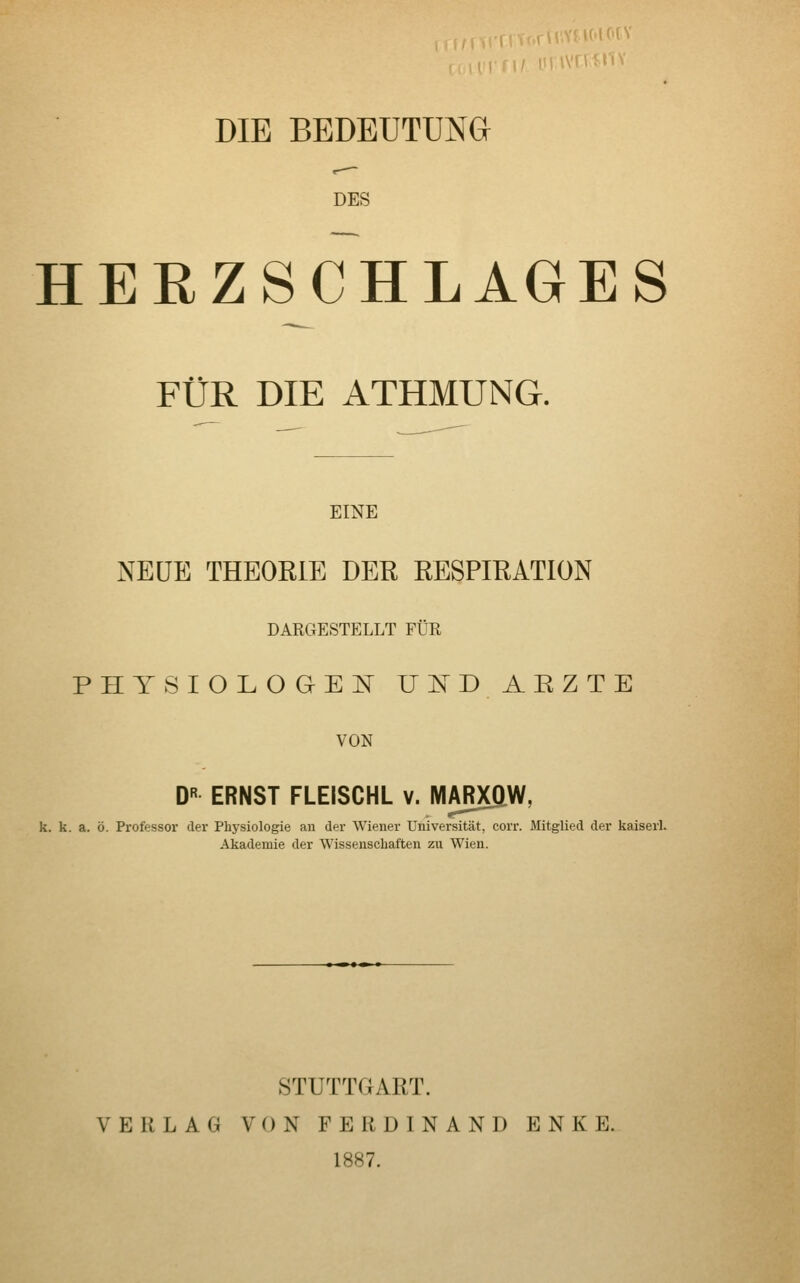 DIE BEDEUTUNG DES HERZSCHLAGES FÜR DIE ATHMUNG. EINE NEUE THEORIE DER RESPIRATION DARGESTELLT FÜR PHYSIOLOGE]^ U:^rD ARZTE VON D« ERNST FLEISCHL v. MARXflW, k. k. a. ö. Professor der Physiologie an der Wiener Universität, corr. Mitglied der kaiserl. Akademie der Wissenschaften zu Wien. STUTTGART. VERLAG VON FERDINAND ENKE. 1887.