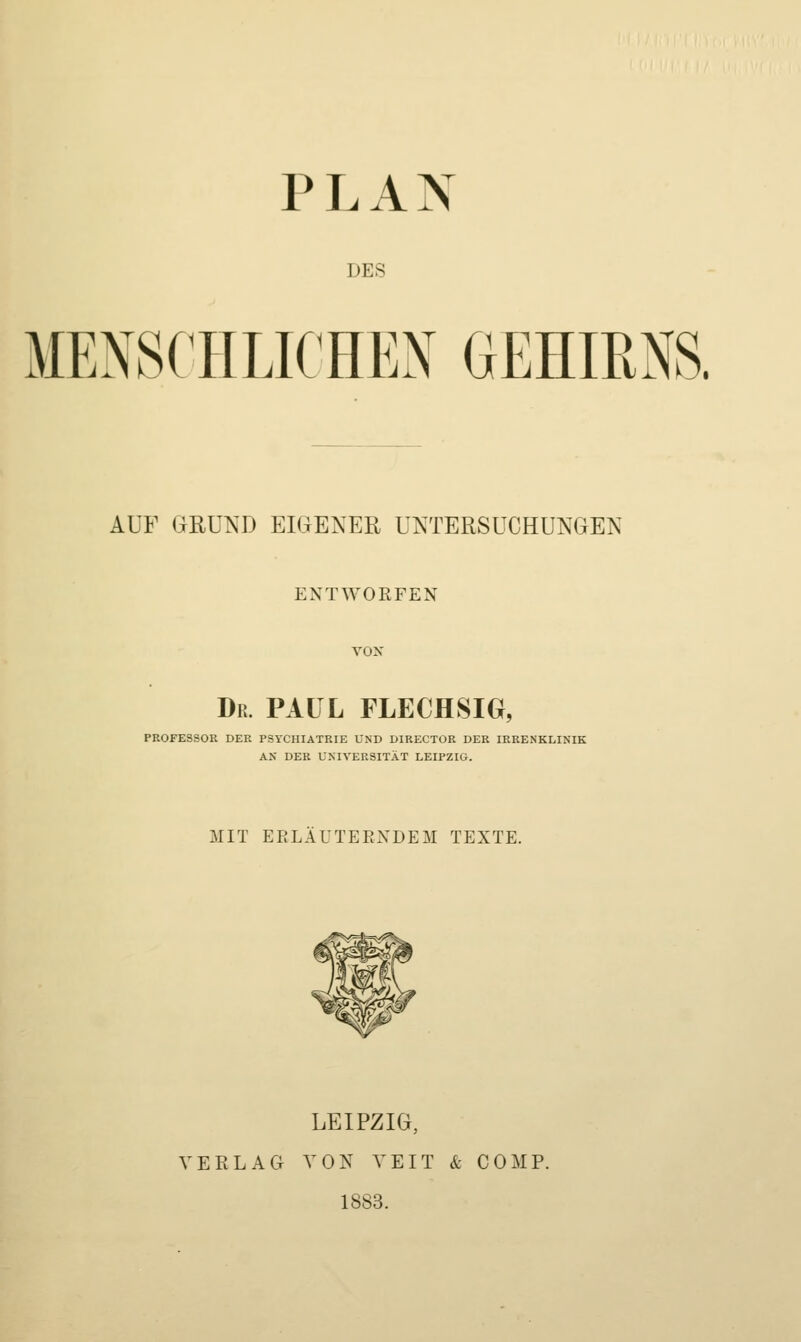 T DES MENSCHLICHEN GEHIRNS. AUF GRUND EIGENER UNTERSUCHUNGEN ENTWORFEN vox Dr. fall flechsig, PE0FE8S0E DER PSYCHIATRIE UND DIRECTOR DER IRRENKLINIK AK DER UNIVERSITÄT LEIPZIG. MIT EELA UTE ENDE M TEXTE. ^7 LEIPZIG, VERLAG VON VEIT & COMP. 1883.