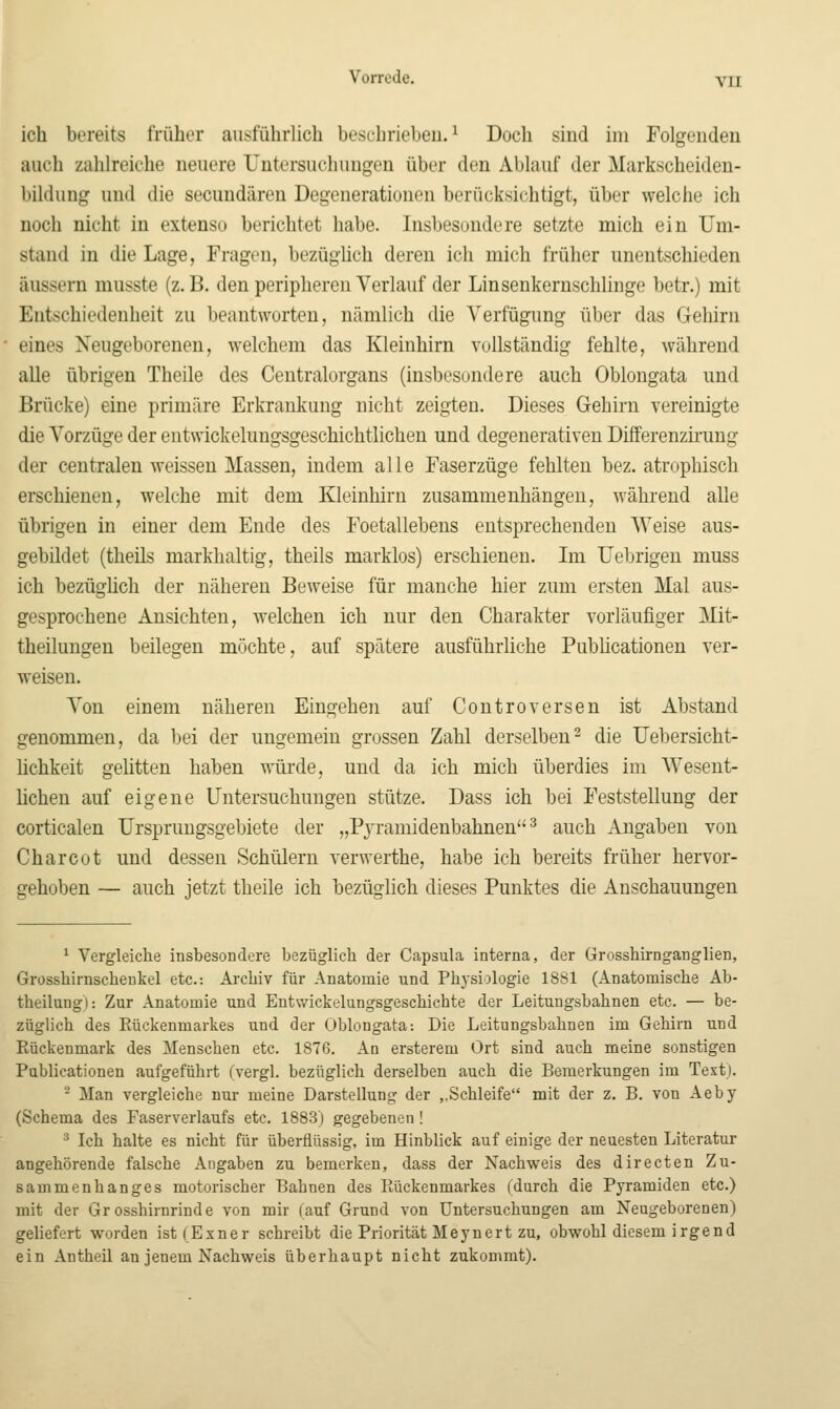 Vorrede. yn ich bereits früher ausführlich beschrieben.^ Doch sind im Folgenden auch zahlreiche neuere Untersuchungen über den Ablauf der Markscheiden- bikhing und die secundären Degeneratiunen berücksichtigt, über welche ich noch nicht in extenso berichtet habe. Insbesondere setzte mich ein Um- stand in die Lage, Fragen, bezüglich deren ich mich früher unentschieden äussern musste (z. B. den peripheren Verlauf der Linsenkernschlinge betr.) mit Entschiedenheit zu beantworten, nämlich die Verfügung über das Gehirn eines Neugeborenen, welchem das Kleinhirn vollständig fehlte, während alle übrigen Theile des Centralorgans (insbesondere auch Oblongata und Brücke) eine primäre Erkrankung nicht zeigten. Dieses Gehirn vereinigte die Vorzüge der eutwickelungsgeschichtlichen und degenerativen Differenzii-ung der centralen weissen Massen, indem alle Faserzüge fehlten bez. atrophisch erschienen, welche mit dem Kleinhirn zusammenhängen, während alle übrigen in einer dem Ende des Foetallebens entsprechenden Weise aus- gebildet (theils markhaltig, theils marklos) erschienen. Im Uebrigen muss ich bezügüch der näheren Beweise für manche hier zum ersten Mal aus- gesprochene Ansichten, welchen ich nur den Charakter vorläufiger Mit- theiluugen beilegen möchte, auf spätere ausführliche Publicationen ver- weisen. Von einem näheren Eingehen auf Controversen ist Abstand genommen, da bei der ungemein grossen Zahl derselben^ die Uebersicht- lichkeit gelitten haben würde, und da ich mich überdies im Wesent- hcheu auf eigene Untersuchungen stütze. Dass ich bei Feststellung der corticalen Ursprungsgebiete der „Pjramidenbahnen ^ auch Angaben von Charcot und dessen Schülern verwerthe, habe ich bereits früher hervor- gehoben — auch jetzt theile ich bezüglich dieses Punktes die Anschauungen ^ Vergleiche insbesondere bezüglich der Capsula interna, der Grosshirnganglien, Grosshirnscheukel etc.: Archiv für Anatomie und Phjsiologie 1881 (Anatomische Ab- theilungl: Zur Anatomie und Entwickelungsgeschichte der Leitungsbahnen etc. — be- züglich des Eückenmarkes und der Oblongata: Die Leitungsbahnen im Gehirn und Rückenmark des Menschen etc. 1876. An ersterem Ort sind auch meine sonstigen Publicationen aufgeführt (vergl. bezüglich derselben auch die Bemerkungen im Text). - Man vergleiche nur meine Darstellung der ,,Schleife mit der z. B. von Aeby (Schema des Faserverlaufs etc. 1883) gegebenen ! ^ Ich halte es nicht für überflüssig, im Hinblick auf einige der neuesten Literatur angehörende falsche Angaben zu bemerken, dass der Nachweis des directen Zu- sammenhanges motorischer Bahnen des Eückenmarkes (durch die Pyramiden etc.) mit der Grosshirnrinde von mir (auf Grund von Untersuchungen am Neugeborenen) geliefert worden ist(Exner schreibt die Priorität Heynert zu, obwohl diesem irgend ein Antheil an jenem Nachweis überhaupt nicht zukommt).