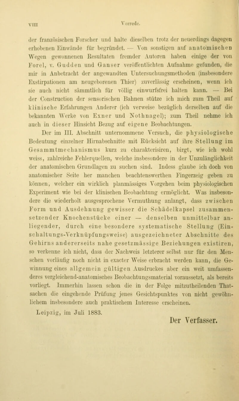 (1(M- iVaiizösischeu Forscher uiul halle dieselhfu trotz der neuerdings dagegen erho])enen Einwände für he^ründet. — Von sonsti<i:en auf anatomischen Wegen gewonnenen Resultaten fremder Autoren haben einige der von Forel, V. Gudden und Ganser veröifentlichtcn Aufnahme gefunden, die mir in Anbetracht der angewandten Untersuchungsmethoden (insbesondere Exstirpationen am neugeborenen Thier) zuverlässig erscheinen, wenn ich sie auch nicht sänimtlich für völlig eiuwurfsfrei halten kann. — Bei der Construction der sensorischen Bahnen stütze ich mich zum Theil auf klinische Erfahrungen Anderer (ich verweise bezüglich derselben auf die bekannten AVerke von I']xner und Nothnagel); zum Theil nehme ich auch in dieser Hinsicht Bezug auf eigene Beobachtungen. Der im III. Abschnitt unternommene Versuch, die phj'siologische Bedeutung einzelner Hirnabschnitte mit Rücksicht auf ihre Stellung im Gesammtmechanismus kurz zu charakterisiren, birgt, wie ich wohl weiss, zahlreiche Fehlerquellen, welche insbesondere in der ünzulänghchkeit der anatomischen Grundlagen zu suchen sind. Indess glaube ich doch von anatomischer Seite her manchen beachtenswerthen Fingerzeig geben zu können, welcher ein wirklich planmässiges Vorgehen beim physiologischen Experiment wie bei der klinischen Beobachtung ermöglicht. Was insbeson- dere die wiederholt ausgesprochene Vermuthung anlangt, dass zwischen Form und Ausdehnung gewisser die Schädelkapsel zusammen- setzender Knochenstücke einer — denselben unmittelbar an- liegender, durch eine besondere systematische Stellung (Ein- schaltungs-Verknüpfungsweise) ausgezeichneter Abschnitte des Gehirns andererseits nahe gesetzmässige Beziehungen existiren. so verkenne ich nicht, dass der Nachweis letzterer selbst nur für den Men- schen vorläufig noch nicht in exacter Weise erbracht werden kann, die Ge- winnung eines allgemein gültigen Ausdruckes aber ein weit umfassen- deres vergleichend-anatomisches Beobachtungsmaterial voraussetzt, als bereits vorhegt. Immerhin lassen schon die in der Folge mitzutheilenden That- sachen die eingehende Prüfung jenes Gesichtspunktes von nicht gewöhn- lichem insbesondere auch praktischem Interesse erscheinen. Leipzig, im Juli 1883. Der Verfasser.