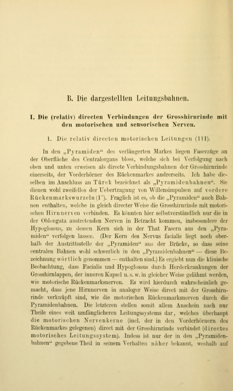 B. Die (lurgestellteu Leitun^8bcilin<'ii. T. Die (relativ) directen YerbiiHluii^eii der (jrüsshiriiriiide mit den iiioiorischeu und sensorischen Nerven. 1. Diu rehitiv directeu niuturischeii Leitungen (111). In (k'u „Pyramiden des verlängerten Markes liegen Faserzüge an der Oberiläehe des Centralorgans l)l()ss, welche sich hei Yerfolgiing nach üben und unten erweisen als directe A'erbindungsbahneu der Grosshirnrinde einerseits, der Vorderhörner des Rückenmarkes andrerseits. Ich habe die- selben im Anschhiss an Türck bezeichnet als „Pyramidenbahnen. Sie dienen wohl zweifellus der Uebertragung von AVillensimpulsen auf vordere Rückenmarkswurzeln (1). Fraglich ist es, ob die „Pyramiden auch Bah- nen enthalten, welche in gleich directer Weise die Grosshirnrinde mit motori- schen Hirn nerven verbinden. Es könnten hier sel1)stverständlich nur die in der Obloiigata austretenden Nerven in Betracht kommen, insbesondere der Hypnglossus, zu dessen Kern sich in der That Fasern aus den „Pyra- miden verfolgen lassen. (Der Kern des Nervus facialis liegt noch ober- hall) der Austrittsstelle der „Pyramiden aus der Brücke, so dass seine centralen Bahnen wohl schwerlich in den „Pyramidenbahnen — diese Be- zeichnung wörtlich genommen — enthalten sind.) Es ergicl)t nun die klinische Beobachtung, dass Facialis und Hypoglossus durch Herderkrankungen der Grosshimlappen, der inneren Kapsel u. s. \v. in gleicher Weise gelähmt werden, wit! motorische Rückenmarksnerveu. Es wird hierdurch wahrscheinlich ge- macht, dass jene Hirnnerven in analoger Weise direct mit der Grosslüru- rinde verknüpft sind, wie die motorischen Rückenmarksnerven dui-ch die Pyramidenl)ahnen. Die letzteren stellen somit allem Anschein nach nur Theile eines weit umfänglicheren Leitungssystems dar, welches überhaupt die motorischen Nervenkerne (inch der in den Vorderhörneru des Rückenmarkes gelegenen) direct mit der Grosshirnrinde verbindet (directes motorisches Leitungssystem). Indess ist nur der in den „Pyramiden- bahnen gegebene Theil in seinem Verhalten näher bekannt, weshalb auf