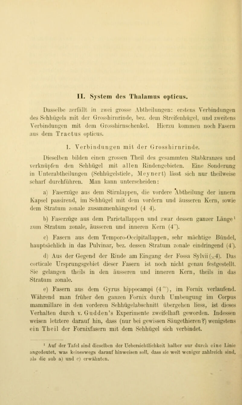 Dasselbe zerfiUlt in zwei grossi' Abthpiluuf][eu: erstens Verbindungen des Schbügcls mit der (jidsshiniriiitU', l)ez. dem .Streifeuhüirel. und zweitens Veibindunycn mit dem GrossbirnsebenkeJ. Hierzu kommen nueb Fasern aus dem Tractus opticus. 1. Verbiiiduni^en mit der <irossbirnrinde. Dieselben bilden einen grossen Theil des gesammten Stabkranzes und verknüpfen den Sebbügel mit allen Rindencebieten. Eine Sond<'rung in Unterabtbeiluiigen (Sebhügelstiele, Meynert) lässt sich nur theihveise scharf durchführen. Mau kann unterscheiden: a) Faserzüge aus dem Stirnlappen, die vordere Abtheiluug der Innern Kapsel passireiid, im Sehhügel mit dem vordem und äusseren Kern, sowie dem Stratum zonale zusammenhängend (4 4). b) Fiiserzüge aus dem Paricüilläppen und zwar dessen ganzer Länge ^ zum Stratum zonale, äusseren und inneren Kern (4). c) Fasern aus dem Temporo-Occipitalläppen, sehr mächtige Bündel, hauptsächlich in das Pulvinar, bez. dessen Stratum zonale eindringend (4). d) Aus der Gegend der Rinde am Eingang der Fossa Sylvii (x4). Das corticale Urspnmgsgebiet dieser Fasern ist noch nicht genau festgestellt. Sie gelangen theils in den äusseren und inneren Kern, theils in das Stratum zonale. e) Fasern aus dem (Jyrus hi]>i(ocampi (4'), im Fornix verlaufend. Während man früher den ganzen P'ornix durch Uml)eugung im Corpus mammillare in den vorderen Sehhügelabsehnitt übergehen liess, ist dieses Verhalten durch v. Gudden's Experimente zweifelhaft geworden. Indessen weisen letztere daraufhin, dass (uur bei gewissen Säugethieren?) wenigstens ein Theil der Fomixfaseni mit dem Sehhügel sich verbindet. * Auf der Tafel sind dieselben der Uebersichtlichkeit halber nur durch eine Linie angedeutet, was kiineswcgs darauf hinweisen soll, dass sie weit weniger zahlreich sind, als die sub a) und c) erwähnten.